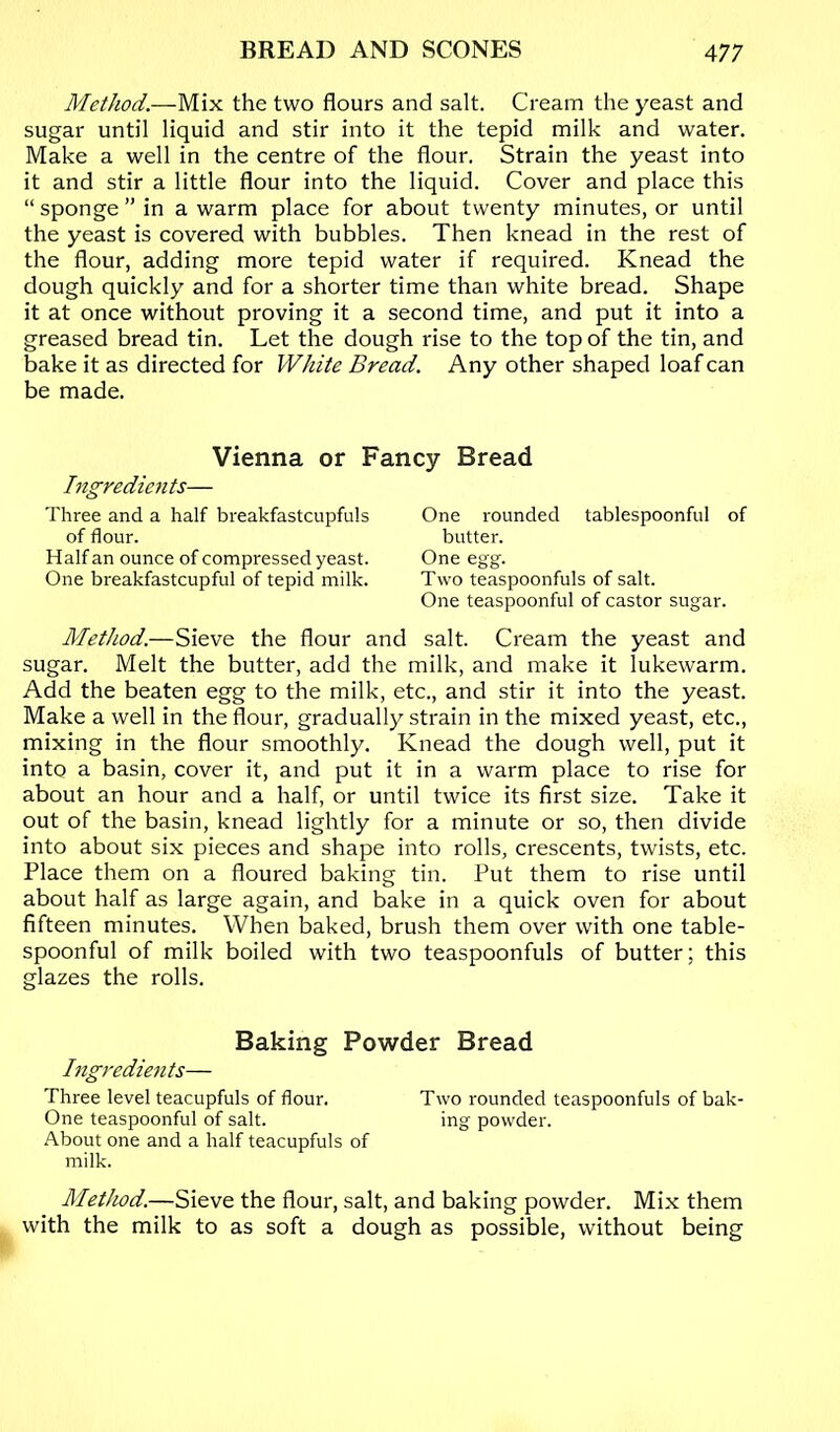 Method.—Mix the two flours and salt. Cream the yeast and sugar until liquid and stir into it the tepid milk and water. Make a well in the centre of the flour. Strain the yeast into it and stir a little flour into the liquid. Cover and place this “ sponge ” in a warm place for about twenty minutes, or until the yeast is covered with bubbles. Then knead in the rest of the flour, adding more tepid water if required. Knead the dough quickly and for a shorter time than white bread. Shape it at once without proving it a second time, and put it into a greased bread tin. Let the dough rise to the top of the tin, and bake it as directed for White Bread. Any other shaped loaf can be made. Vienna or Fancy Bread higredients— Three and a half breakfastcupfuls of flour. Half an ounce of compressed yeast. One breakfastcupful of tepid milk. One rounded tablespoonful of butter. One egg. Two teaspoonfuls of salt. One teaspoonful of castor sugar. Method.—Sieve the flour and salt. Cream the yeast and sugar. Melt the butter, add the milk, and make it lukewarm. Add the beaten egg to the milk, etc., and stir it into the yeast. Make a well in the flour, gradually strain in the mixed yeast, etc., mixing in the flour smoothly. Knead the dough well, put it into a basin, cover it, and put it in a warm place to rise for about an hour and a half, or until twice its first size. Take it out of the basin, knead lightly for a minute or so, then divide into about six pieces and shape into rolls, crescents, twists, etc. Place them on a floured baking tin. Put them to rise until about half as large again, and bake in a quick oven for about fifteen minutes. When baked, brush them over with one table- spoonful of milk boiled with two teaspoonfuls of butter; this glazes the rolls. Baking Powder Bread Ingredients— Three level teacupfuls of flour. Two rounded teaspoonfuls of bak- One teaspoonful of salt. ing powder. About one and a half teacupfuls of milk. Method.—Sieve the flour, salt, and baking powder. Mix them with the milk to as soft a dough as possible, without being