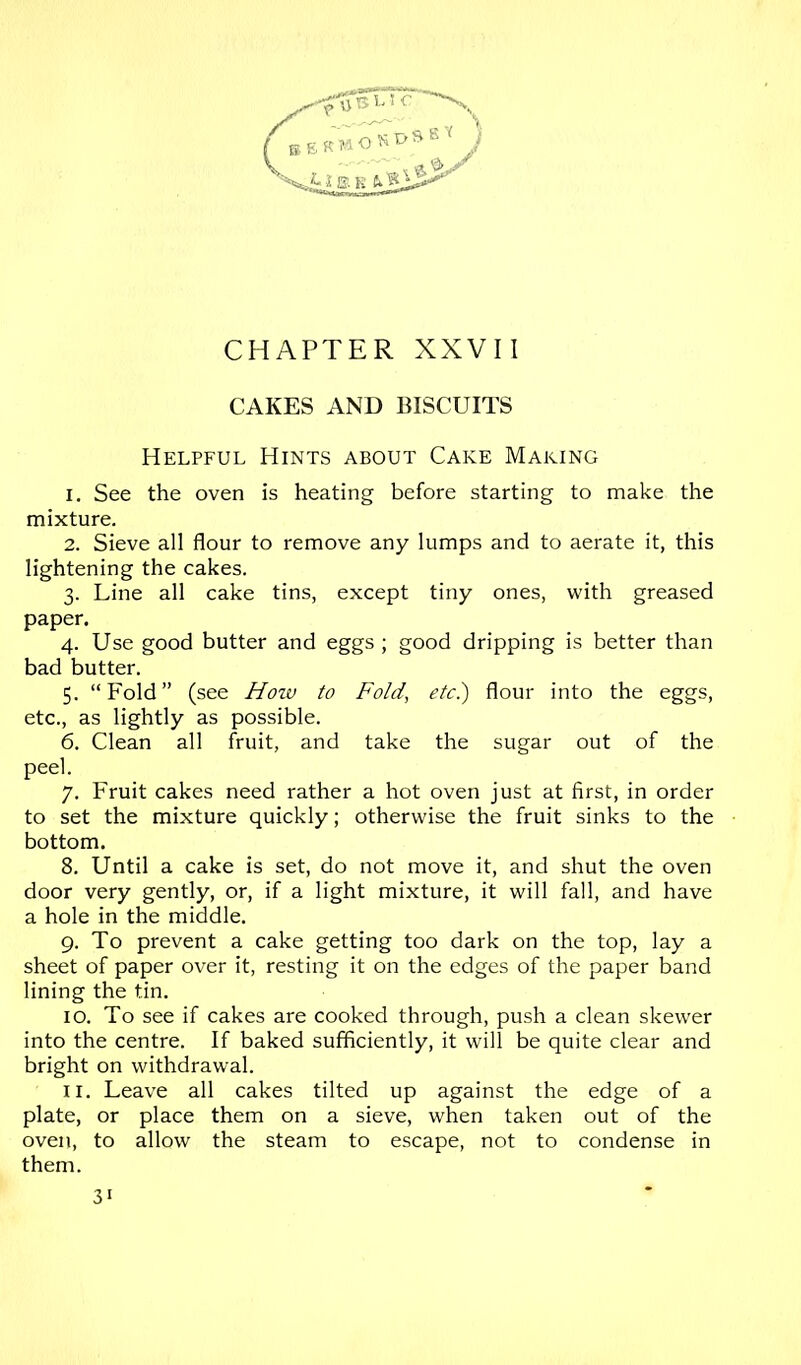 CAKES AND BISCUITS Helpful Hints about Cake Making 1. See the oven is heating before starting to make the mixture. 2. Sieve all flour to remove any lumps and to aerate it, this lightening the cakes. 3. Line all cake tins, except tiny ones, with greased paper. 4. Use good butter and eggs; good dripping is better than bad butter. 5. “Fold” (see How to Fold, etc.) flour into the eggs, etc., as lightly as possible. 6. Clean all fruit, and take the sugar out of the peel. 7. Fruit cakes need rather a hot oven just at first, in order to set the mixture quickly; otherwise the fruit sinks to the bottom. 8. Until a cake is set, do not move it, and shut the oven door very gently, or, if a light mixture, it will fall, and have a hole in the middle. 9. To prevent a cake getting too dark on the top, lay a sheet of paper over it, resting it on the edges of the paper band lining the tin. 10. To see if cakes are cooked through, push a clean skewer into the centre. If baked sufficiently, it will be quite clear and bright on withdrawal. 11. Leave all cakes tilted up against the edge of a plate, or place them on a sieve, when taken out of the oven, to allow the steam to escape, not to condense in them. 31