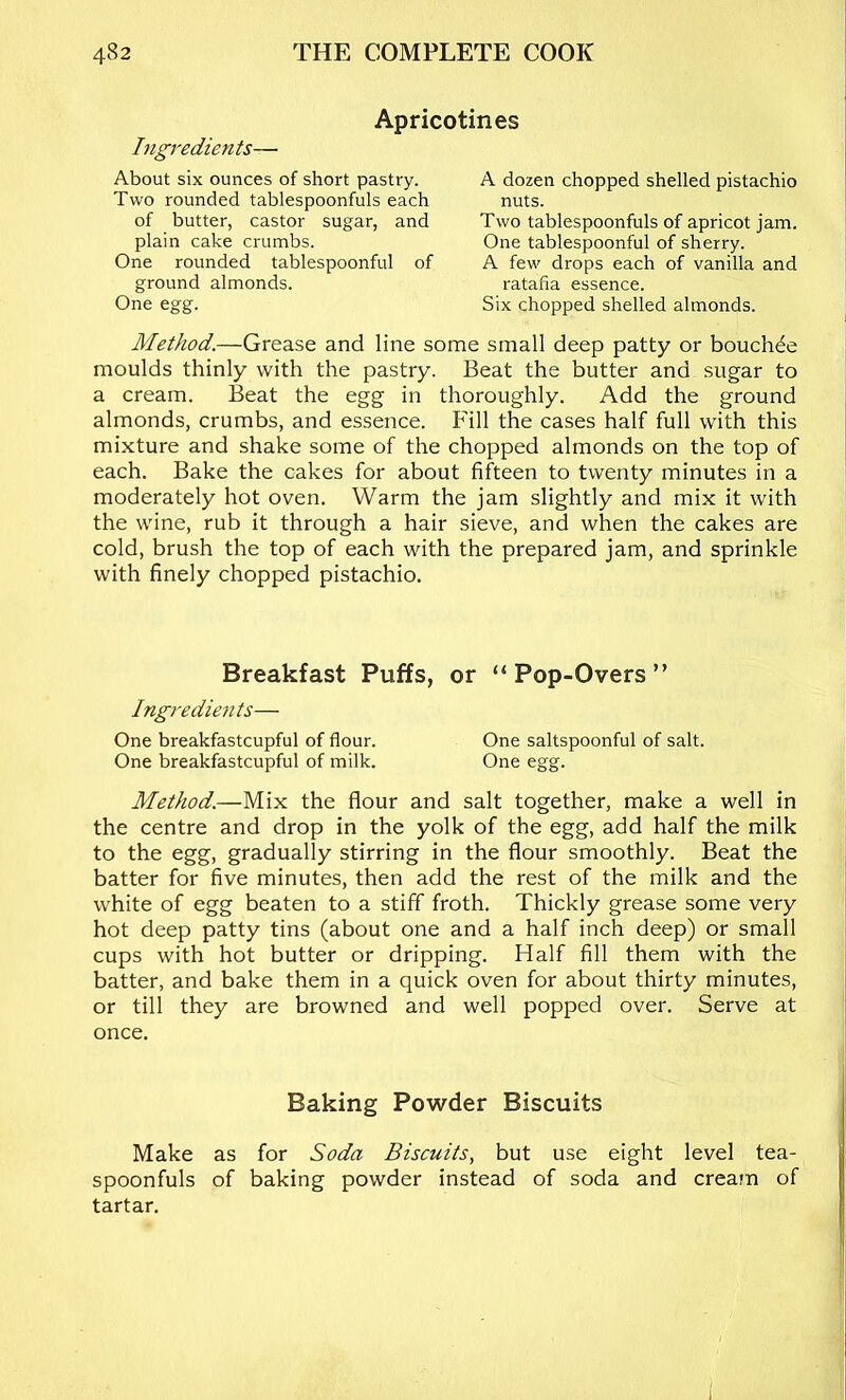 Apricotines Ingredients— About six ounces of short pastry. Two rounded tablespoonfuls each of butter, castor sugar, and plain cake crumbs. One rounded tablespoonful of ground almonds. One egg. A dozen chopped shelled pistachio nuts. Two tablespoonfuls of apricot jam. One tablespoonful of sherry. A few drops each of vanilla and ratafia essence. Six chopped shelled almonds. Method.—Grease and line some small deep patty or boucWe moulds thinly with the pastry. Beat the butter and sugar to a cream. Beat the egg in thoroughly. Add the ground almonds, crumbs, and essence. Fill the cases half full with this mixture and shake some of the chopped almonds on the top of each. Bake the cakes for about fifteen to twenty minutes in a moderately hot oven. Warm the jam slightly and mix it with the wine, rub it through a hair sieve, and when the cakes are cold, brush the top of each with the prepared jam, and sprinkle with finely chopped pistachio. Breakfast Puffs, or “Pop-Overs” Ingredients— One breakfastcupful of flour. One saltspoonful of salt. One breakfastcupful of milk. One egg. Method.—Mix the flour and salt together, make a well in the centre and drop in the yolk of the egg, add half the milk to the egg, gradually stirring in the flour smoothly. Beat the batter for five minutes, then add the rest of the milk and the white of egg beaten to a stiff froth. Thickly grease some very hot deep patty tins (about one and a half inch deep) or small cups with hot butter or dripping. Half fill them with the batter, and bake them in a quick oven for about thirty minutes, or till they are browned and well popped over. Serve at once. Baking Powder Biscuits Make as for Soda Biscuits, but use eight level tea- spoonfuls of baking powder instead of soda and cream of tartar. i