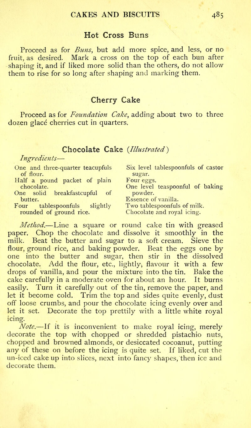 Hot Cross Buns Proceed as for Buns, but add more spice, and less, or no fruit, as desired. Mark a cross on the top of each bun after shaping it, and if liked more solid than the others, do not allow them to rise for so long after shaping and marking them. Cherry Cake Proceed as for Foundation Cake, adding about two to three dozen glacd cherries cut in quarters. Chocolate Cake Ingredien ts— One and three-quarter teacupfuls of flour. Half a pound packet of plain chocolate. One solid breakfastcupful of butter. Four tablespoonfuls slightly rounded of ground rice. {Illustrated) Six level tablespoonfuls of castor sugar. Four eggs. One level teaspoonful of baking powder. Essence of vanilla. Two tablespoonfuls of milk. Chocolate and royal icing. Method.—Line a square or round cake tin with greased paper. Chop the chocolate and dissolve it smoothly in the milk. Beat the butter and sugar to a soft cream. Sieve the flour, ground rice, and baking powder. Beat the eggs one by one into the butter and sugar, then stir in the dissolved chocolate. Add the flour, etc., lightly, flavour it with a few drops of vanilla, and pour the mixture into the tin. Bake the cake carefully in a moderate oven for about an hour. It burns easily. Turn it carefully out of the tin, remove the paper, and let it become cold. Trim the top and sides quite evenly, dust off loose crumbs, and pour the chocolate icing evenly over and let it set. Decorate the top prettily with a little white royal icing. Mote.—If it is inconvenient to make royal icing, merely decorate the top with chopped or shredded pistachio nuts, chopped and browned almonds, or desiccated cocoanut, putting any of these on before the icing is quite set. If liked, cut the un-iced cake up into slices, next into fancy shapes, then ice and decorate them.