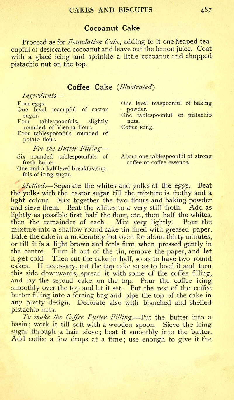 Cocoanut Cake Proceed as for Foundation Cake, adding to it one heaped tea- cupful of desiccated cocoanut and leave out the lemon juice. Coat with a glacd icing and sprinkle a little cocoanut and chopped pistachio nut on the top. Coffee Cake {Illustrated') Ingredients— Four eggs. One level teacupful of castor sugar. Four tablespoonfuls, slightly rounded, of Vienna flour. Four tablespoonfuls rounded of potato flour. For the Butter Filling— Six rounded tablespoonfuls of fresh butter. One and a half level breakfastcup- fuls of icing sugar. Method.—Separate the whites and yolks of the eggs. Beat the yolks with the castor sugar till the mixture is frothy and a light colour. Mix together the two flours and baking powder and sieve them. Beat the whites to a very stiff froth. Add as lightly as possible first half the flour, etc., then half the whites, then the remainder of each. Mix very lightly. Pour the mixture into a shallow round cake tin lined with greased paper. Bake the cake in a moderately hot oven for about thirty minutes, or till it is a light brown and feels firm when pressed gently in the centre. Turn it out of the tin, remove the paper, and let it get cold. Then cut the cake in half, so as to have two round cakes. If necessary, cut the top cake so as to level it and turn this side downwards, spread it with some of the coffee filling, and lay the second cake on the top. Pour the coffee icing smoothly over the top and let it set. Put the rest of the coffee butter filling into a forcing bag and pipe the top of the cake in any pretty design. Decorate also with blanched and shelled pistachio nuts. To make the Coffee Butter Filling.—Put the butter into a basin; work it till soft with a wooden spoon. Sieve the icing sugar through a hair sieve; beat it smoothly into the butter. Add coffee a few drops at a time; use enough to give it the One level teaspoonful of baking powder. One tablespoonful of pistachio nuts. Coffee icing. About one tablespoonful of strong coffee or coffee essence.