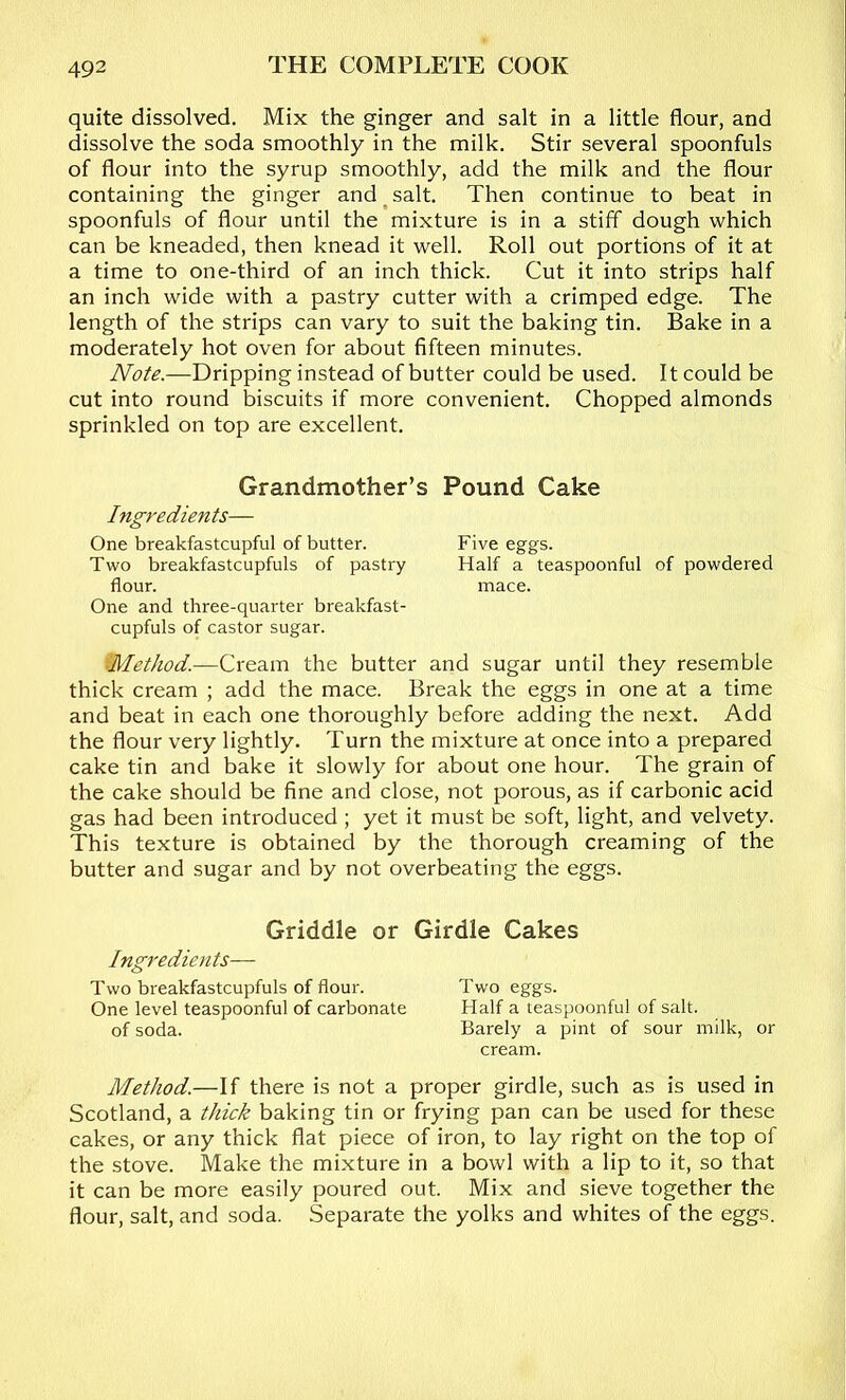 quite dissolved. Mix the ginger and salt in a little flour, and dissolve the soda smoothly in the milk. Stir several spoonfuls of flour into the syrup smoothly, add the milk and the flour containing the ginger and ^ salt. Then continue to beat in spoonfuls of flour until the mixture is in a stiff dough which can be kneaded, then knead it well. Roll out portions of it at a time to one-third of an inch thick. Cut it into strips half an inch wide with a pastry cutter with a crimped edge. The length of the strips can vary to suit the baking tin. Bake in a moderately hot oven for about fifteen minutes. Note.—Dripping instead of butter could be used. It could be cut into round biscuits if more convenient. Chopped almonds sprinkled on top are excellent. Grandmother’s Pound Cake Ingredients— One breakfastcupful of butter. Five eggs. Two breakfastcupfuls of pastry Half a teaspoonful of powdered flour. mace. One and three-quarter breakfast- cupfuls of castor sugar. ^Method.—Cream the butter and sugar until they resemble thick cream ; add the mace. Break the eggs in one at a time and beat in each one thoroughly before adding the next. Add the flour very lightly. Turn the mixture at once into a prepared cake tin and bake it slowly for about one hour. The grain of the cake should be fine and close, not porous, as if carbonic acid gas had been introduced ; yet it must be soft, light, and velvety. This texture is obtained by the thorough creaming of the butter and sugar and by not overbeating the eggs. Griddle or Girdle Cakes Ingredients— Two breakfastcupfuls of flour. Two eggs. One level teaspoonful of carbonate Half a teaspoonful of salt. of soda. Barely a pint of sour milk, or cream. Method.—If there is not a proper girdle, such as is used in Scotland, a thick baking tin or frying pan can be used for these cakes, or any thick flat piece of iron, to lay right on the top of the stove. Make the mixture in a bowl with a lip to it, so that it can be more easily poured out. Mix and sieve together the flour, salt, and soda. Separate the yolks and whites of the eggs.