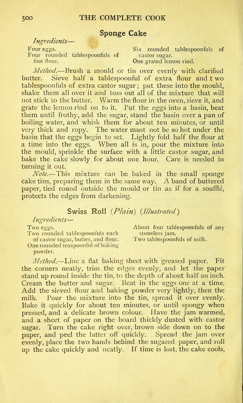 Sponge Cake Ing7'edients— Four eggs. Six rounded tablespoonfuls of Four rounded tablespoonfuls of castor sugar. fine flour. One grated lemon rind. Method.—Brush a mould or tin over evenly with clarified butter. Sieve half a tablespoonful of extra flour and t wo tablespoonfuls of extra castor sugar; put these into the mould, shake them all over it and toss out all of the mixture that will not stick to the butter. Warm the flour in the oven, sieve it, and grate the lemon rind on to it. Put the eggs into a basin, beat them until frothy, add the sugar, stand the basin over a pan of boiling water, and whisk them for about ten minutes, or until very thick and ropy. The water must not be so hot under the basin that the eggs begin to set. Lightly fold half the flour at a time into the eggs. When all is in, pour the mixture into the mould, sprinkle the surface with a little castor sugar, and bake the cake slowly for about one hour. Care is needed in turning it out. Note.—This mixture can be baked in the small sponge cake tins, preparing them in the same way. A band of buttered paper, tied round outside the mould or tin as if for a souffle, protects the edges from darkening. Swiss Roll {Plain) {Illustrated) higredients— Two eggs. About four tablespoonfuls of any Two rounded tablespoonfuls each stoneless jam. of castor sugar, butter, and flour. Two tablespoonfuls of milk. One rounded teaspoonful of baking- powder. Method.—Line a flat baking sheet with greased paper. Fit the corners neatly, trim the edges evenly, and let the paper stand up round inside the tin, to the depth of about half an inch. Cream the butter and sugar. Beat in the eggs one at a time. Add the sieved flour and baking powder very lightly, then the milk. Pour the mixture into the tin, spread it over evenly. Bake it quickly for about ten minutes, or until spongy when pressed, and a delicate brown colour. Have the jam warmed, and a sheet of paper on the board thickly dusted with castor sugar. Turn the cake right over, brown side down on to the paper, and peel the latter off quickly. . Spread the jam over evenly, place the two hands behind the sugared paper, and roll up the cake quickly and neatly. If time is lost, the cake cools.