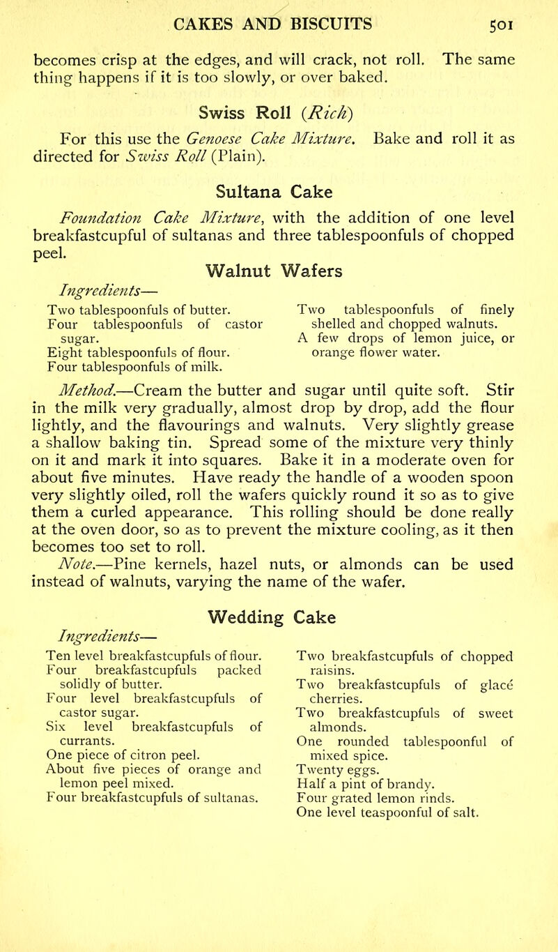 becomes crisp at the edges, and will crack, not roll. The same thing happens if it is too slowly, or over baked. Swiss Roll {Rich) For this use the Genoese Cake Mixture. Bake and roll it as directed for Stviss Roll (Plain). Sultana Cake Foundation Cake Mixture, with the addition of one level breakfastcupful of sultanas and three tablespoonfuls of chopped peel. Walnut Wafers Ingredien ts— Two tablespoonfuls of butter. Four tablespoonfuls of castor sugar. Eight tablespoonfuls of flour. Four tablespoonfuls of milk. Two tablespoonfuls of finely shelled and chopped walnuts. A few drops of lemon juice, or orange flower water. Method.—Cream the butter and sugar until quite soft. Stir in the milk very gradually, almost drop by drop, add the flour lightly, and the flavourings and walnuts. Very slightly grease a shallow baking tin. Spread some of the mixture very thinly on it and mark it into squares. Bake it in a moderate oven for about five minutes. Have ready the handle of a wooden spoon very slightly oiled, roll the wafers quickly round it so as to give them a curled appearance. This rolling should be done really at the oven door, so as to prevent the mixture cooling, as it then becomes too set to roll. Note.—Pine kernels, hazel nuts, or almonds can be used instead of walnuts, varying the name of the wafer. Wedding Cake Ingredients— Ten level breakfastcupfuls of flour. Four breakfastcupfuls packed solidly of butter. Four level breakfastcupfuls of castor sugar. Six level breakfastcupfuls of currants. One piece of citron peel. About five pieces of orange and lemon peel mixed. Four breakfastcupfuls of sultanas. Two breakfastcupfuls of chopped raisins. Two breakfastcupfuls of glace cherries. Two breakfastcupfuls of sweet almonds. One rounded tablespoonful of mixed spice. Twenty eggs. Half a pint of brandy. Four grated lemon rinds. One level teaspoonful of salt.