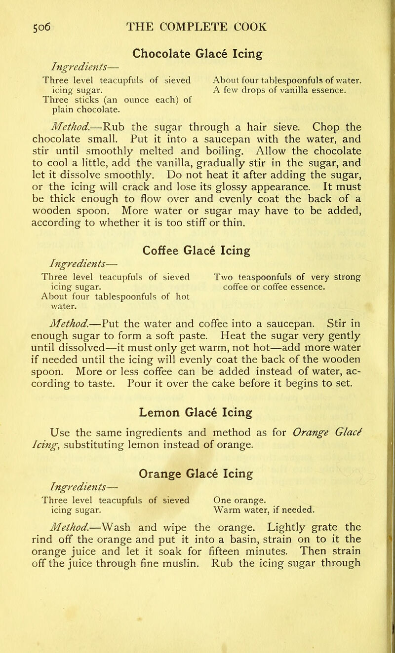 Chocolate Glace Icing Ingredients— Three level teacupfuls of sieved About four tablespoonfuls of water, icing sugar. A few drops of vanilla essence. Three sticks (an ounce each) of plain chocolate. Method.—Rub the sugar through a hair sieve. Chop the chocolate small. Put it into a saucepan with the water, and stir until smoothly melted and boiling. Allow the chocolate to cool a little, add the vanilla, gradually stir in the sugar, and let it dissolve smoothly. Do not heat it after adding the sugar, or the icing will crack and lose its glossy appearance. It must be thick enough to flow over and evenly coat the back of a wooden spoon. More water or sugar may have to be added, according to whether it is too stiff or thin. Coffee Glace Icing Ingredients— Three level teacupfuls of sieved Two teaspoonfuls of very strong icing sugar. coffee or coffee essence. About four tablespoonfuls of hot water. Method.—Put the water and coffee into a saucepan. Stir in enough sugar to form a soft paste. Heat the sugar very gently until dissolved—it must only get warm, not hot—add more water if needed until the icing will evenly coat the back of the wooden spoon. More or less coffee can be added instead of water, ac- cording to taste. Pour it over the cake before it begins to set. Lemon Glace Icing Use the same ingredients and method as for Orange GlacI Icing, substituting lemon instead of orange. Orange Glace Icing Ingredien ts— Three level teacupfuls of sieved One orange. icing sugar. Warm water, if needed. Method.—Wash and wipe the orange. Lightly grate the rind off the orange and put it into a basin, strain on to it the orange juice and let it soak for fifteen minutes. Then strain off the juice through fine muslin. Rub the icing sugar through \