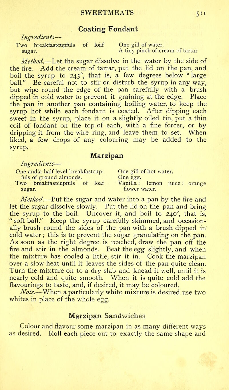 Coating Fondant Ingredients— Two breakfastcupfuls of loaf One gill of water. sugar. A tiny pinch of cream of tartar Method.—Let the sugar dissolve in the water by the side of the fire. Add the cream of tartar, put the lid on the pan, and boil the syrup to 245°, that is, a few degrees below “large ball.” Be careful not to stir or disturb the syrup in any way, but wipe round the edge of the pan carefully with a brush dipped in cold water to prevent it graining at the edge. Place the pan in another pan containing boiling water, to keep the syrup hot while each fondant is coated. After dipping each sweet in the syrup, place it on a slightly oiled tin, put a thin coil of fondant on the top of each, with a fine forcer, or by dripping it from the wire ring, and leave them to set. When liked, a few drops of any colouring may be added to the syrup. Marzipan Ingredients— One andja half level breakfastcup- One gill of hot water. fuls of ground almonds. One egg. Two breakfastcupfuls of loaf Vanilla: lemon juice; orange sugar. flower water. Method.—Put the sugar and water into a pan by the fire and let the sugar dissolve slowly. Put the lid on the pan and bring the syrup to the boil. Uncover it, and boil to 240°, that is, “ soft ball.” Keep the syrup carefully skimmed, and occasion- ally brush round the sides of the pan with a brush dipped in cold water; this is to prevent the sugar granulating on the pan. As soon as the right degree is reached, draw the pan off the fire and stir in the almonds. Beat the egg slightly, and when the mixture has cooled a little, stir it in. Cook the marzipan over a slow heat until it leaves the sides of the pan quite clean. Turn the mixture on to a dry slab and knead it well, until it is nearly cold and quite smooth. When it is quite cold add the flavourings to taste, and, if desired, it may be coloured. Note.—When a particularly white mixture is desired use two whites in place of the whole egg. Marzipan Sandwiches Colour and flavour some marzipan in as many different ways as desired. Roll each piece out to exactly the same shape and