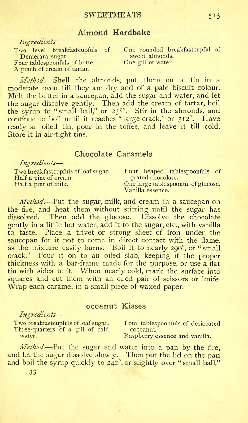 Almond Hardbake Ingredien ts— Two level breakfastcupfuls of Demerara sugar. Four tablespoonfuls of butter. A pinch of cream of tartar. Method.—Shell the almonds, put them on a tin in a moderate oven till they are dry and of a pale biscuit colour. Melt the butter in a saucepan, add the sugar and water, and let the sugar dissolve gently. Then add the cream of tartar, boil the syrup to “small ball,” or 238°. Stir in the almonds, and continue to boil until it reaches “large crack,” or 312°. Have ready an oiled tin, pour in the toffee, and leave it till cold. Store it in air-tight tins. One rounded breakfastcupful of sweet almonds. One gill of water. Chocolate Caramels Ingredients— Two breakfastcupfuls of loaf sugar. Four heaped tablespoonfuls of Half a pint of cream. grated chocolate. Half a pint of milk. One large tablespoonful of glucose. Vanilla essence. Method.—Put the sugar, milk, and cream in a saucepan on the fire, and heat them without stirring until the sugar has dissolved. Then add the glucose. Dissolve the chocolate gently in a little hot water, add it to the sugar, etc., with vanilla to taste. Place a trivet or strong sheet of iron under the saucepan for it not to come in direct contact with the flame, as the mixture easily burns. Boil it to nearly 290°, or “ small crack.” Pour it on to an oiled slab, keeping it the proper thickness with a bar-frame made for the purpose, or use a flat tin with sides to it. When nearly cold, mark the surface into squares and cut them with an oiled pair of scissors or knife. Wrap each caramel in a small piece of waxed paper. ocoanut Kisses Ingredie7its— Two breakfastcupfuls of loaf sugar. Four tablespoonfuls of desiccated Three-quarters of a gill of cold cocoanut. water. Raspberry essence and vanilla. Method.—Put the sugar and water into a pan by the fire, and let the sugar dissolve slovvly. Then put the lid on the pan and boil the syrup quickly to 240°, or slightly over “ small b^k” 33