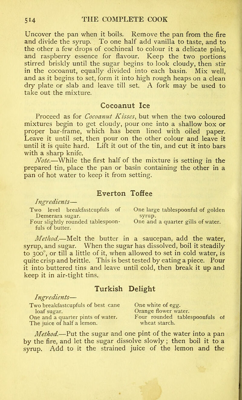 Uncover the pan when it boils. Remove the pan from the fire and divide the syrup. To one half add vanilla to taste, and to the other a few drops of cochineal to colour it a delicate pink, and raspberry essence for flavour. Keep the two portions stirred briskly until the sugar begins to look cloudy, then stir in the cocoanut, equally divided into each basin. Mix well, and as it begins to set, form it into high rough heaps on a clean dry plate or slab and leave till set. A fork may be used to take out the mixture. Cocoanut Ice Proceed as for Cocoanut Kisses, but when the two coloured mixtures begin to get cloudy, pour one into a shallow box or proper bar-frame, which has been lined with oiled paper. Leave it until set, then pour on the other colour and leave it until it is quite hard. Lift it out of the tin, and cut it into bars with a sharp knife. Note.—While the first half of the mixture is setting in the prepared tin, place the pan or basin containing the other in a pan of hot water to keep it from setting. Everton Toffee Ingredients— Two level breakfastcupfuls of One large tablespoonful of golden Demerara sugar. syrup. Four slightly rounded tablespoon- One and a quarter gills of water, fuls of butter. Method.—Melt the butter in a saucepan, add the water, syrup, and sugar. When the sugar has dissolved, boil it steadily to 300°, or till a little of it, when allowed to set in cold water, is quite crisp and brittle. This is best tested by eating a piece. Pour it into buttered tins and leave until cold, then break it up and keep it in air-tight tins. Turkish Ingredients— Two breakfastcupfuls of best cane loaf sugar. One and a quarter pints of water. The juice of half a lemon. Delight One white of egg. Orange flower water. Four rounded tablespoonfuls of wheat starch. Method.—Put the sugar and one pint of the water into a pan by the fire, and let the sugar dissolve slowly; then boil it to a syrup. Add to it the strained juice of the lemon and the