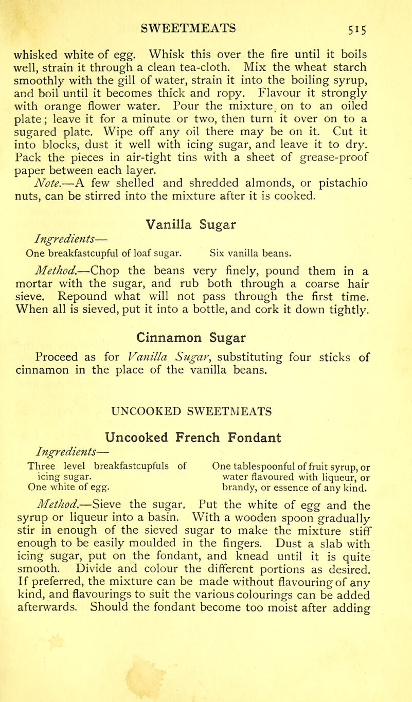 whisked white of egg. Whisk this over the fire until it boils well, strain it through a clean tea-cloth. Mix the wheat starch smoothly with the gill of water, strain it into the boiling syrup, and boil until it becomes thick and ropy. Flavour it strongly with orange flower water. Pour the mixture on to an oiled plate; leave it for a minute or two, then turn it over on to a sugared plate. Wipe off any oil there may be on it. Cut it into blocks, dust it well with icing sugar, and leave it to dry. Pack the pieces in air-tight tins with a sheet of grease-proof paper between each layer. Note.—A few shelled and shredded almonds, or pistachio nuts, can be stirred into the mixture after it is cooked. Vanilla Sugar Ingredien ts— One breakfastcupful of loaf sugar. Six vanilla beans. Method.—Chop the beans very finely, pound them in a mortar with the sugar, and rub both through a coarse hair sieve. Repound what will not pass through the first time. When all is sieved, put it into a bottle, and cork it down tightly. Cinnamon Sugar Proceed as for Vanilla Sugar, substituting four sticks of cinnamon in the place of the vanilla beans. UNCOOKED SWEETMEATS Uncooked French Fondant Ingredients— Three level breakfastcupfuls of One tablespoonful of fruit syrup, or icing sugar. water flavoured with liqueur, or One white of egg. brandy, or essence of any kind. Method.—Sieve the sugar. Put the white of egg and the syrup or liqueur into a basin. With a wooden spoon gradually stir in enough of the sieved sugar to make the mixture stiff enough to be easily moulded in the fingers. Dust a slab with icing sugar, put on the fondant, and knead until it is quite smooth. Divide and colour the different portions as desired. If preferred, the mixture can be made without flavouring of any kind, and flavourings to suit the various colourings can be added afterwards. Should the fondant become too moist after adding