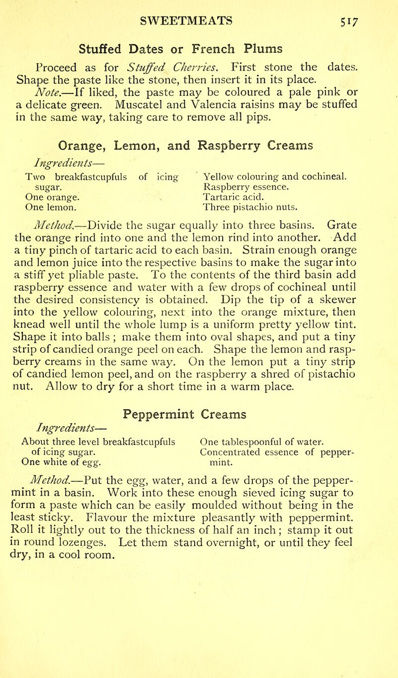 Stuffed Dates or French Plums Proceed as for Stuffed Cheri'ies. First stone the dates. Shape the paste like the stone, then insert it in its place. Note.—If liked, the paste may be coloured a pale pink or a delicate green. Muscatel and Valencia raisins may be stuffed in the same way, taking care to remove all pips. Orange, Lemon, and Ingredients— Two breakfastcupfuls of icing sugar. One orange. One lemon. Raspberry Creams Yellow colouring and cochineal. Raspberry essence. Tartaric acid. Three pistachio nuts. MetJwd.—Divide the sugar equally into three basins. Grate the orange rind into one and the lemon rind into another. Add a tiny pinch of tartaric acid to each basin. Strain enough orange and lemon juice into the respective basins to make the sugar into a stiff yet pliable paste. To the contents of the third basin add raspberry essence and water with a few drops of cochineal until the desired consistency is obtained. Dip the tip of a skewer into the yellow colouring, next into the orange mixture, then knead well until the whole lump is a uniform pretty yellow tint. Shape it into balls ; make them into oval shapes, and put a tiny strip of candied orange peel on each. Shape the lemon and rasp- berry creams in the same way. On the lemon put a tiny strip of candied lemon peel, and on the raspberry a shred of pistachio nut. Allow to dry for a short time in a warm place. Peppermint Creams Ingredients— About three level breakfastcupfuls One tablespoonful of water. of icing sugar. Concentrated essence of pepper- One white of egg. mint. Method.—Put the egg, water, and a few drops of the pepper- mint in a basin. Work into these enough sieved icing sugar to form a paste which can be easily moulded without being in the least sticky. Flavour the mixture pleasantly with peppermint. Roll it lightly out to the thickness of half an inch; stamp it out in round lozenges. Let them stand overnight, or until they feel dry, in a cool room.