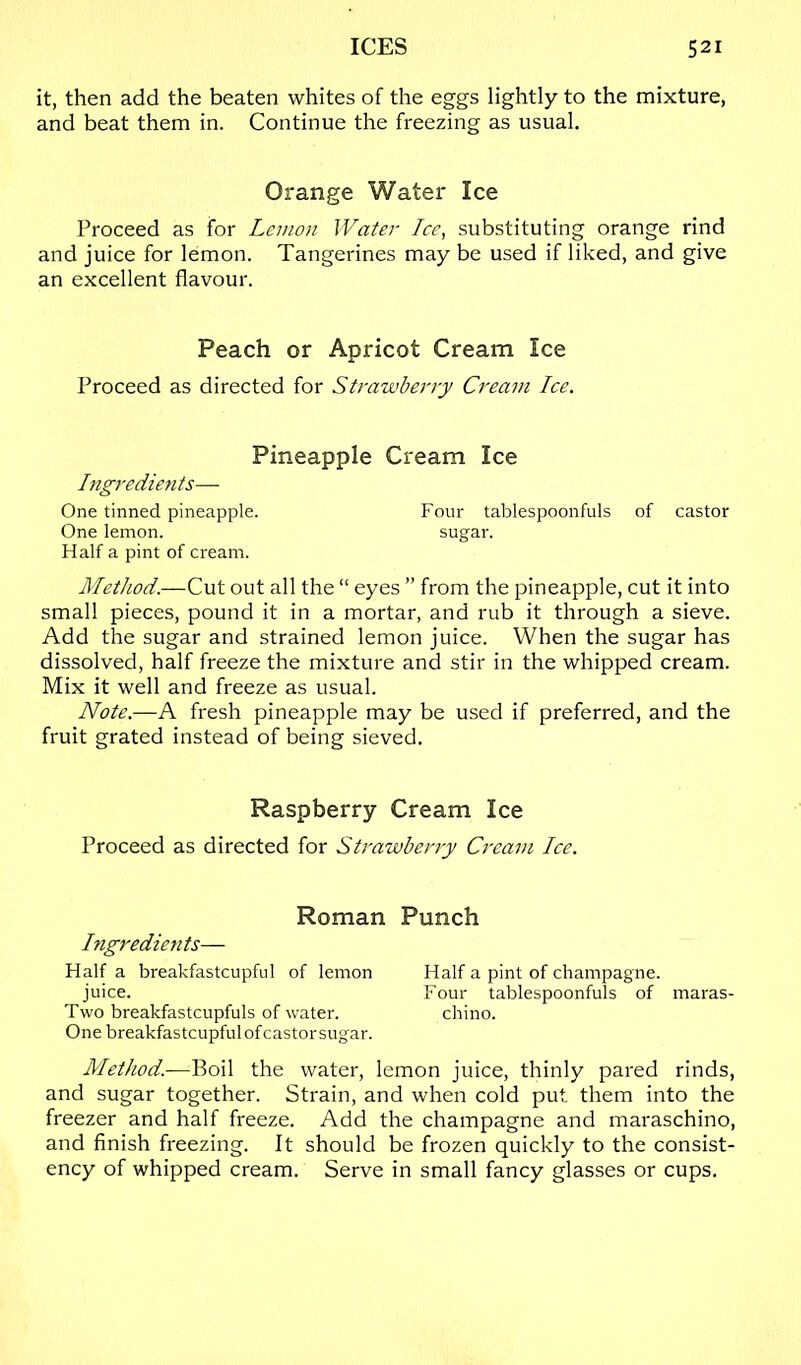 it, then add the beaten whites of the eggs lightly to the mixture, and beat them in. Continue the freezing as usual. Orange Water Ice Proceed as for Lemon Water Ice, substituting orange rind and juice for lemon. Tangerines may be used if liked, and give an excellent flavour. Peach or Apricot Cream Ice Proceed as directed for Strawberry Cream Ice. Pineapple Cream Ice Ingredients— One tinned pineapple. Four tablespoonfuls of castor One lemon. sugar. Half a pint of cream. Method.—Cut out all the “ eyes ” from the pineapple, cut it into small pieces, pound it in a mortar, and rub it through a sieve. Add the sugar and strained lemon juice. When the sugar has dissolved, half freeze the mixture and stir in the whipped cream. Mix it well and freeze as usual. Note.—A fresh pineapple may be used if preferred, and the fruit grated instead of being sieved. Raspberry Cream Ice Proceed as directed for Strawberry Cream Ice. Roman Punch higredietits— Half a breakfastcupful of lemon Half a pint of champagne. juice. Four tablespoonfuls of maras- Two breakfastcupfuls of water. chino. One breakfastcupful of castor sugar. Method.—Boil the water, lemon juice, thinly pared rinds, and sugar together. Strain, and when cold put. them into the freezer and half freeze. Add the champagne and maraschino, and finish freezing. It should be frozen quickly to the consist- ency of whipped cream. Serve in small fancy glasses or cups.