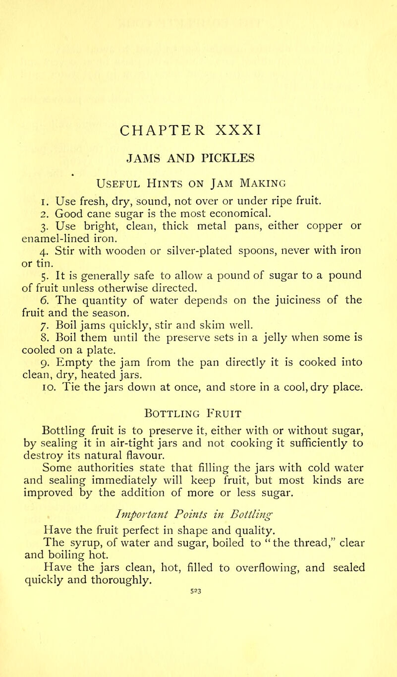 JAMS AND PICKLES Useful Hints on Jam Making 1. Use fresh, dry, sound, not over or under ripe fruit. 2. Good cane sugar is the most economical. 3. Use bright, clean, thick metal pans, either copper or enamel-lined iron. 4. Stir with wooden or silver-plated spoons, never with iron or tin. 5. It is generally safe to allow a pound of sugar to a pound of fruit unless otherwise directed. 6. The quantity of water depends on the juiciness of the fruit and the season. 7. Boil jams quickly, stir and skim well. 8. Boil them until the preserve sets in a jelly when some is cooled on a plate. 9. Empty the jam from the pan directly it is cooked into clean, dry, heated jars. 10. Tie the jars down at once, and store in a cool, dry place. Bottling Fruit Bottling fruit is to preserve it, either with or without sugar, by sealing it in air-tight jars and not cooking it sufficiently to destroy its natural flavour. Some authorities state that filling the jars with cold water and sealing immediately will keep fruit, but most kinds are improved by the addition of more or less sugar. Iviportant Points in Bottling Have the fruit perfect in shape and quality. The syrup, of water and sugar, boiled to “ the thread,” clear and boiling hot. Have the jars clean, hot, filled to overflowing, and sealed quickly and thoroughly. 5=3