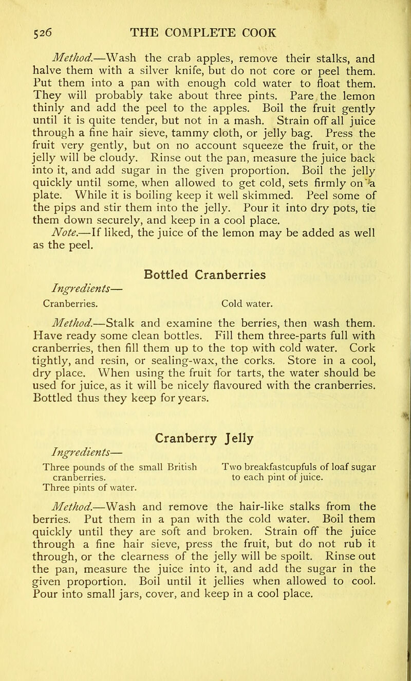 Method.—Wash the crab apples, remove their stalks, and halve them with a silver knife, but do not core or peel them. Put them into a pan with enough cold water to float them. They will probably take about three pints. Pare, the lemon thinly and add the peel to the apples. Boil the fruit gently until it is quite tender, but not in a mash. Strain off all juice through a fine hair sieve, tammy cloth, or jelly bag. Press the fruit very gently, but on no account squeeze the fruit, or the jelly will be cloudy. Rinse out the pan, measure the juice back into it, and add sugar in the given proportion. Boil the jelly quickly until some, when allowed to get cold, sets firmly on’'a plate. While it is boiling keep it well skimmed. Peel some of the pips and stir them into the jelly. Pour it into dry pots, tie them down securely, and keep in a cool place. Note.—If liked, the juice of the lemon may be added as well as the peel. Bottled Cranberries Ingredients— Cranberries. Cold water. Method.—Stalk and examine the berries, then wash them. Have ready some clean bottles. Fill them three-parts full with cranberries, then fill them up to the top with cold water. Cork tightly, and resin, or sealing-wax, the corks. Store in a cool, dry place. When using the fruit for tarts, the water should be used for juice, as it will be nicely flavoured with the cranberries. Bottled thus they keep for years. Cranberry Jelly Ingredients— Three pounds of the small British Two breakfastcupfuls of loaf sugar cranberries. to each pint of juice. Three pints of water. Method.—Wash and remove the hair-like stalks from the berries. Put them in a pan with the cold water. Boil them quickly until they are soft and broken. Strain off the juice through a fine hair sieve, press the fruit, but do not rub it through, or the clearness of the jelly will be spoilt. Rinse out the pan, measure the juice into it, and add the sugar in the given proportion. Boil until it jellies when allowed to cool. Pour into small jars, cover, and keep in a cool place.