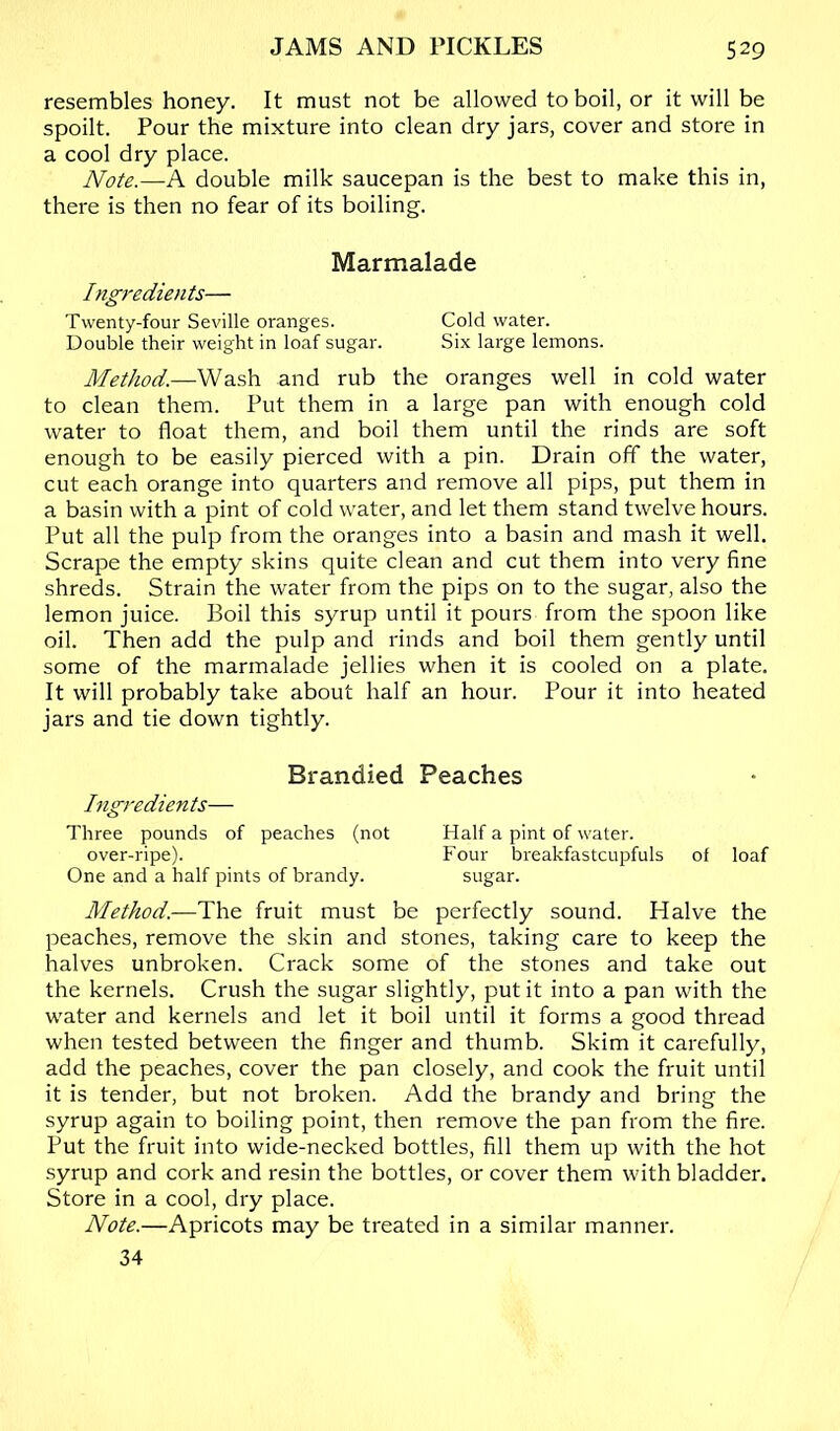 resembles honey. It must not be allowed to boil, or it will be spoilt. Pour the mixture into clean dry jars, cover and store in a cool dry place. Note.—A double milk saucepan is the best to make this in, there is then no fear of its boiling. Marmalade Ingredients— Twenty-four Seville oranges. Cold water. Double their weight in loaf sugar. Six large lemons. Method.—Wash and rub the oranges well in cold water to clean them. Put them in a large pan with enough cold water to float them, and boil them until the rinds are soft enough to be easily pierced with a pin. Drain off the water, cut each orange into quarters and remove all pips, put them in a basin with a pint of cold water, and let them stand twelve hours. Put all the pulp from the oranges into a basin and mash it well. Scrape the empty skins quite clean and cut them into very fine shreds. Strain the water from the pips on to the sugar, also the lemon juice. Boil this syrup until it pours from the spoon like oil. Then add the pulp and rinds and boil them gently until some of the marmalade jellies when it is cooled on a plate. It will probably take about half an hour. Pour it into heated jars and tie down tightly. Brandied Peaches Ingredients— Three pounds of peaches (not Half a pint of water. over-ripe). Four breakfastcupfuls of loaf One and a half pints of brandy. sugar. Method.—Hh.& fruit must be perfectly sound. Halve the peaches, remove the skin and stones, taking care to keep the halves unbroken. Crack some of the stones and take out the kernels. Crush the sugar slightly, put it into a pan with the water and kernels and let it boil until it forms a good thread when tested between the finger and thumb. Skim it carefully, add the peaches, cover the pan closely, and cook the fruit until it is tender, but not broken. Add the brandy and bring the syrup again to boiling point, then remove the pan from the fire. Put the fruit into wide-necked bottles, fill them up with the hot syrup and cork and resin the bottles, or cover them with bladder. Store in a cool, dry place. Note.—Apricots may be treated in a similar manner. 34