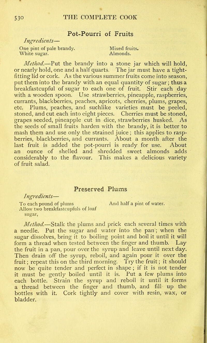 Pot-Pourri of Fruits Ingredients— One pint of pale brandy. Mixed fruits. White sugar. Almonds. Method.—Put the brandy into a stone jar which will hold, or nearly hold, one and a half quarts. The jar must have a tight- fitting lid or cork. As the various summer fruits come into season, put them into the brandy with an equal quantity of sugar; thus a breakfastcupful of sugar to each one of fruit. Stir each day with a wooden spoon. Use strawberries, pineapple, raspberries, currants, blackberries, peaches, apricots, cherries, plums, grapes, etc. Plums, peaches, and suchlike varieties must be peeled, stoned, and cut each into eight pieces. Cherries must be stoned, grapes seeded, pineapple cut in dice, strawberries husked. As the seeds of small fruits harden with the brandy, it is better to mash them and use only the strained juice ; this applies to rasp- berries, blackberries, and currants. About a month after the last fruit is added the pot-pourri is ready for use. About an ounce of shelled and shredded sweet almonds adds considerably to the flavour. This makes a delicious variety of fruit salad. Preserved Plums Ingredients— To each pound of plums And half a pint of water. Allow two breakfastcupfuls of loaf sugar, Method.—Stalk the plums and prick each several times with a needle. Put the sugar and water into the pan'; when the sugar dissolves, bring it to boiling point and boil it until it will form a thread when tested between the finger and thumb. Lay the fruit in a pan, pour over the syrup and leave until next day. Then drain off the syrup, reboil, and again pour it over the fruit; repeat this on the third morning. Try the fruit; it should now be quite tender and perfect in shape ; if it is not tender it must be gently boiled until it is. Put a few plums into each bottle. Strain the syrup and reboil it until it forms a thread between the finger and thumb, and fill up the bottles with it. Cork tightly and cover with resin, wax, or bladder.