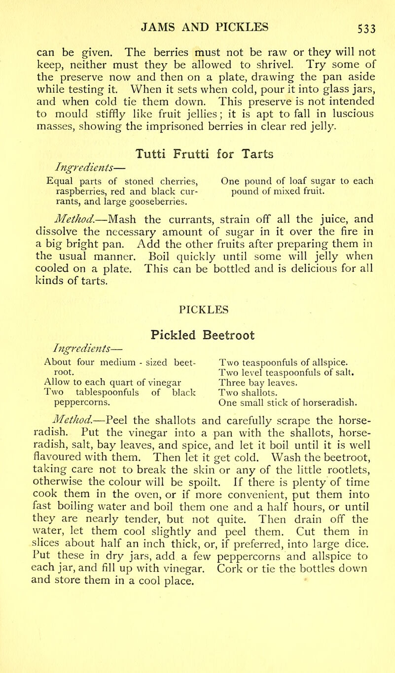 can be given. The berries must not be raw or they will not keep, neither must they be allowed to shrivel. Try some of the preserve now and then on a plate, drawing the pan aside while testing it. When it sets when cold, pour it into glass jars, and when cold tie them down. This preserve is not intended to mould stiffly like fruit jellies; it is apt to fall in luscious masses, showing the imprisoned berries in clear red jelly. Tutti Frutti for Tarts Ingredients— Equal parts of stoned cherries, One pound of loaf sugar to each raspberries, red and black cur- pound of mixed fruit, rants, and large gooseberries. Method.—Mash the currants, strain off all the juice, and dissolve the necessary amount of sugar in it over the fire in a big bright pan. Add the other fruits after preparing them in the usual manner. Boil quickly until some will jelly when cooled on a plate. This can be bottled and is delicious for all kinds of tarts. PICKLES Pickled Ingredients— About four medium - sized beet- root. Allow to each quart of vinegar Two tablespoonfuls of black peppercorns. Beetroot Two teaspoonfuls of allspice. Two level teaspoonfuls of salt. Three bay leaves. Two shallots. One small stick of horseradish. Method.—Peel the shallots and carefully scrape the horse- radish. Put the vinegar into a pan with the shallots, horse- radish, salt, bay leaves, and spice, and let it boil until it is well flavoured with them. Then let it get cold. Wash the beetroot, taking care not to break the skin or any of the little rootlets, otherwise the colour will be spoilt. If there is plenty of time cook them in the oven, or if more convenient, put them into fast boiling water and boil them one and a half hours, or until they are nearly tender, but not quite. Then drain off the water, let them cool slightly and peel them. Cut them in slices about half an inch thick, or, if preferred, into large dice. Put these in dry jars, add a few peppercorns and allspice to each jar, and fill up with vinegar. Cork or tie the bottles down and store them in a cool place.