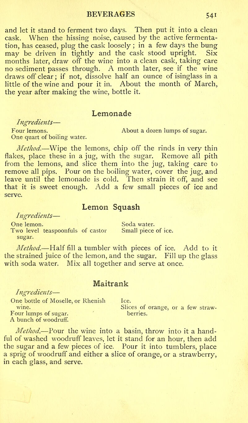 and let it stand to ferment two days. Then put it into a clean cask. When the hissing noise, caused by the active fermenta- tion, has ceased, plug the cask loosely ; in a few days the bung may be driven in tightly and the cask stood upright. Six months later, draw off the wine into a clean cask, taking care no sediment passes through. A month later, see if the wine draws off clear; if not, dissolve half an ounce of isinglass in a little of the wine and pour it in. About the month of March, the year after making the wine, bottle it. Lemonade Ingredients— Four lemons. About a dozen lumps of sugar. One quart of boiling water. Method.—Wipe the lemons, chip off the rinds in very thin flakes, place these in a jug, with the sugar. Remove all pith from the lemons, and slice them into the jug, taking care to remove all pips. Pour on the boiling water, cover the jug, and leave until the lemonade is cold. Then strain it off, and see that it is sweet enough. Add a few small pieces of ice and serve. Lemon Ingredients— One lemon. Two level teaspoonfuls of castor sugar. Method.—Half fill a tumbler with pieces of ice. Add to it the strained juice of the lemon, and the sugar. Fill up the glass with soda water. Mix all together and serve at once. Maitrank Ingredients— One bottle of Moselle, or Rhenish Ice. wine. Slices of orange, or a few straw- Four lumps of sugar. berries. A bunch of woodruff. Method.—Pour the wine into a basin, throw into it a hand- ful of washed woodruff leaves, let it stand for an hour, then add the sugar and a few pieces of ice. Pour it into tumblers, place a sprig of woodruff and either a slice of orange, or a strawberry, in each glass, and serve. Squash Soda water. Small piece of ice.