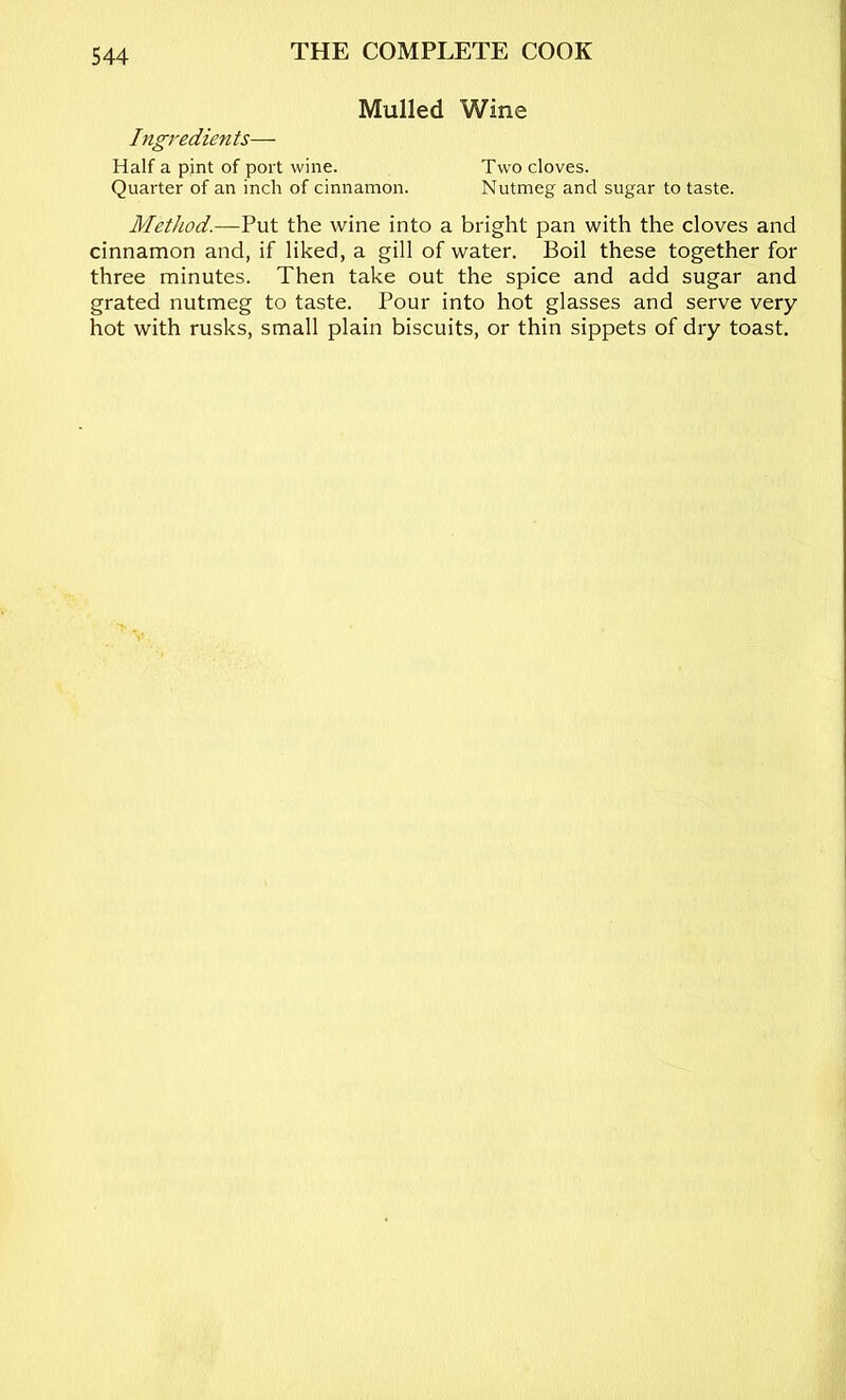 Mulled Wine Ingredients— Half a pint of port wine. Two cloves. Quarter of an inch of cinnamon. Nutmeg and sugar to taste. Method.—Put the wine into a bright pan with the cloves and cinnamon and, if liked, a gill of water. Boil these together for three minutes. Then take out the spice and add sugar and grated nutmeg to taste. Pour into hot glasses and serve very hot with rusks, small plain biscuits, or thin sippets of dry toast.