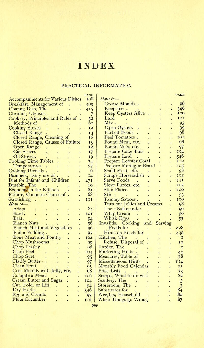 INDEX PRACTICAL INFORMATION PAGE Accompaniments for Various Dishes io8 Breakfast, Management of . 409 Chafing Dish, The 415 Cleaning Utensils. 7 Cookery, Principles and Rules of 52 Methods of . . . 60 Cooking Stoves 12 Closed Range . 13 Closed Range, Cleaning of 16 Closed Range, Causes of Failure 15 Open Range 12 Gas Stoves 17 Oil Stoves.... 19 Cooking Time Tables . 74 Temperatures . 77 Cooking Utensils . 6 Dampers, Daily use of . 14 Diet for Infants and Children 471 Dustbin^he Econon^ in the Kitchen 10 81 Failure, Common Causes of . Garnishing .... How to— 68 III Adapt .... 84 Bard..... lOI Beat 94 Blanch Nuts . 96 Blanch Meat and Vegetables 96 Boil a Pudding . 95 Bone Meat and Poultry 102 Ghop Mushrooms 99 Chop Parsley . 96 Chop Peel 104 Chop Suet. 95 Clarify Butter . 97 Clean Fruit 95 Coat Moulds with Jelly, etc. 98 Compile a Menu 106 Cream Butter and Sugar . 104 Cut, Fold, or Lift 94 Dry Herbs 546 Egg and Crumb. 97 Flute Cucumber 112 PAGE How to— Grease Moulds . 96 Keep Ice . 546 Keep Oysters Alive . 100 Lard lOI Mix .... 93 Open Oysters . 99 Parboil Foods . 98 Peel Tomatoes . 100 Pound Meat, etc. 98 Pound Nuts, etc. 97 Prepare Cake Tins . 104 Prepare Lard . 546 Prepare Lobster Coral 112 Prepare Meringue Board Scald Meat, etc. Scrape Horseradish . 102 Serve Foods III Sieve Purees, etc. 105 Skin Plaice Stir .... 100 93 Tammy Sauces . 100 Turn out Jellies and Creams 98 Use a Salamander 96 Whip Cream 96 Whisk Eggs Invalids, Cooking and Serving 97 Foods for 428 Hints on Foods for . Kitchen, The 430 Refuse, Disposal of . 10 Larder, The 2 Marketing Hints . 44 Measures, Table of 78 Miscellaneous Hints 114 Monthly Food Calendar 21 Price Lists . 33 Scraps, What to do with 82 Scullery, The 5 Storeroom, The . 3 Substitutes for 84 Weights, Household 80 When Things go Wrong 87