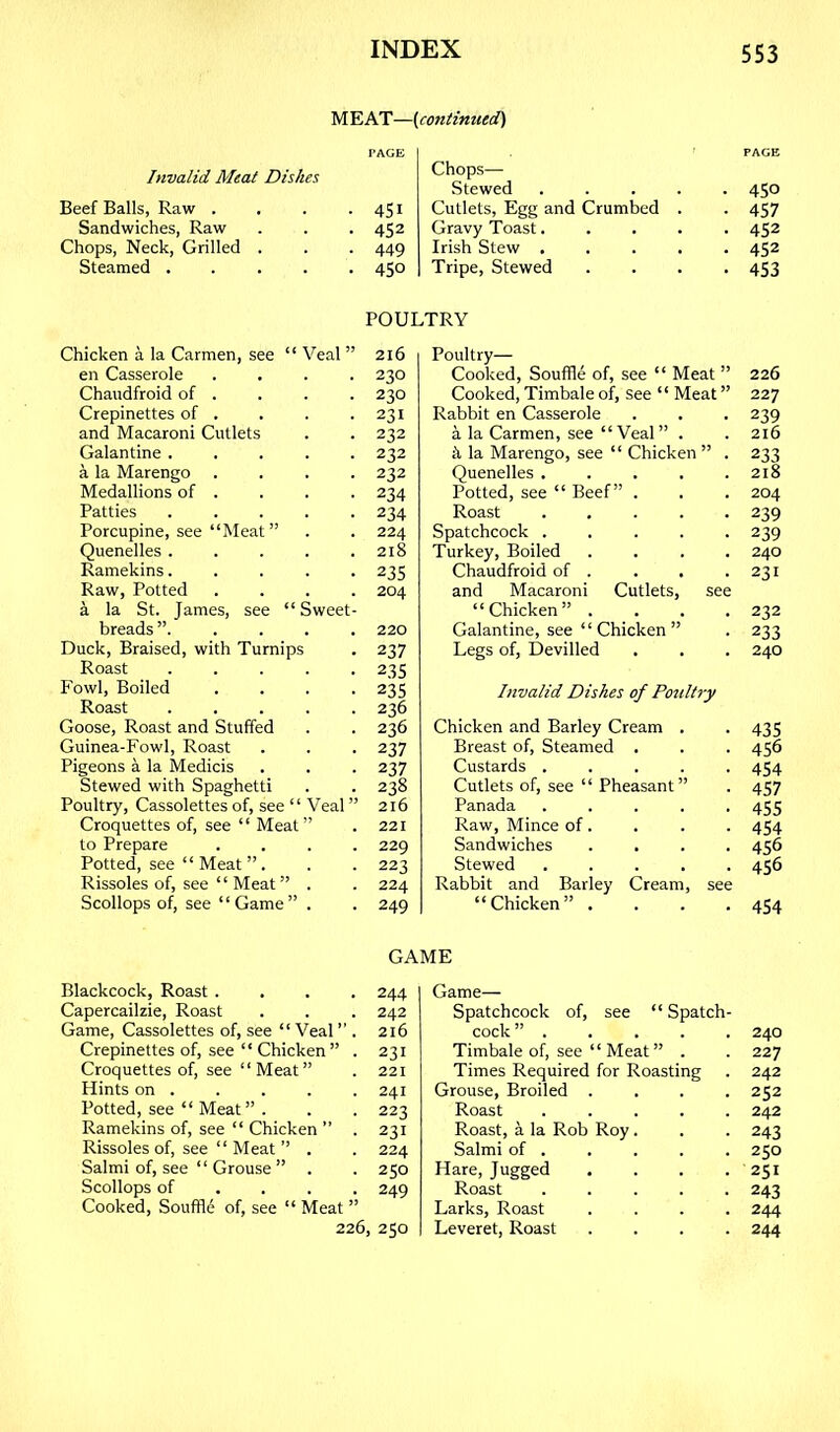 M EAT—(continued) Invalid Meat Dishes Beef Balls, Raw . Sandwiches, Raw Chops, Neck, Grilled . Steamed .... PAGE Chops— PACE Stewed .... • 450 451 Cutlets, Egg and Crumbed . • 457 452 Gravy Toast.... . 452 449 Irish Stew .... . 452 450 1 Tripe, Stewed • 453 POULTRY Chicken a la Carmen, see “ Veal ” en Casserole .... Chaudfroid of . Crepinettes of . and Macaroni Cutlets Galantine ..... a la Marengo .... Medallions of . Patties Porcupine, see “Meat” Quenelles Ramekins..... Raw, Potted .... a la St. James, see “ Sweet- breads ” Duck, Braised, with Turnips Roast Fowl, Boiled .... Roast Goose, Roast and Stuffed Guinea-Fowl, Roast Pigeons a la Medicis Stewed with Spaghetti Poultry, Cassolettes of, see “Veal ” Croquettes of, see “ Meat” to Prepare .... Potted, see “Meat”. Rissoles of, see “ Meat” . Scollops of, see “Game” . 216 230 230 231 232 232 232 234 234 224 218 235 204 220 237 23s 23s 236 236 237 237 238 216 221 229 223 224 249 Poultry— Cooked, Souffle of, see “ Meat ” Cooked, Timbale of, see “ Meat ” Rabbit en Casserole a la Carmen, see “Veal” . h la Marengo, see “ Chicken ” . Quenelles ..... Potted, see “ Beef” . Roast ..... Spatchcock ..... Turkey, Boiled .... Chaudfroid of . and Macaroni Cutlets, see “Chicken” . . . . Galantine, see “ Chicken ” Legs of. Devilled 226 227 239 216 233 218 204 239 239 240 231 232 233 240 Invalid Dishes of Poultry Chicken and Barley Cream . . 435 Breast of. Steamed . . . 456 Custards ..... 454 Cutlets of, see “ Pheasant” . 457 Panada ..... 455 Raw, Mince of. . . . 454 Sandwiches .... 456 Stewed 456 Rabbit and Barley Cream, see “Chicken” .... 454 GAME Blackcock, Roast .... 244 Capercailzie, Roast . . . 242 Game, Cassolettes of, see “Veal ” . 216 Crepinettes of, see “ Chicken” . 231 Croquettes of, see “ Meat ” . 221 Hints on . . . . . 241 Potted, see “ Meat” . . . 223 Ramekins of, see “ Chicken ” . 231 Rissoles of, see “ Meat ” . . 224 Salmi of, see “ Grouse ” . . 250 Scollops of ... . 249 Cooked, Souffld of, see “ Meat ” 226, 250 Game— Spatchcock of, see “ Spatch- cock ” . . . . . 240 Timbale of, see “ Meat ” . . 227 Times Required for Roasting . 242 Grouse, Broiled .... 252 Roast 242 Roast, a la Rob Roy . . . 243 Salmi of . . . . . 250 Hare, Jugged . . . . 251 Roast 243 Larks, Roast .... 244 Leveret, Roast .... 244