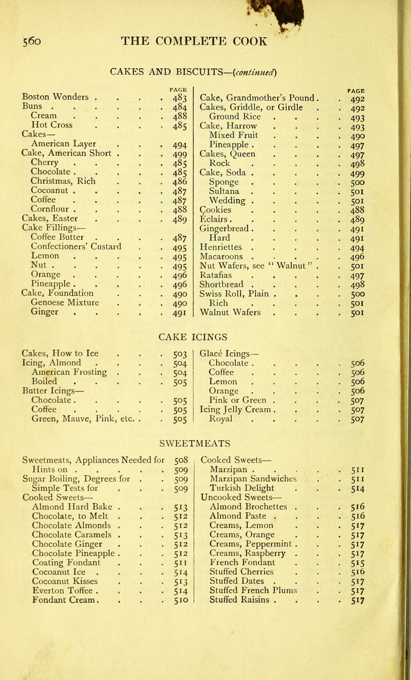 CAKES AND BISCUIT?,—[continued) PAGE PACE Boston Wonders . 483 Cake, Grandmother’s Pound 492 Buns ..... 484 Cakes, Griddle, or Girdle 492 Cream .... 488 Ground Rice 493 Hot Cross 485 Cake, Harrow 493 Cakes— Mixed Fruit 490 American Layer 494 Pineapple . 497 Cake, American Short . 499 Cakes, Queen 497 Cherry .... 485 Rock 498 Chocolate .... 485 Cake, Soda . 499 Christmas, Rich 486 Sponge 500 Cocoanut .... 487 Sultana 501 Coffee .... 487 Wedding . 501 Cornflour .... 488 Cookies 488 Cakes, Easter 489 Iiclairs. 489 Cake Fillings— Gingerbread. 491 Coffee Butter 487 Hard 491 Confectioners’ Custard 495 Henriettes . 494 Lemon .... 495 Macaroons . 496 Nut 495 Nut Wafers, see “ Walnut” 501 Orange .... 496 Ratafias 497 Pineapple .... 496 Shortbread . 498 Cake, Foundation 490 Swiss Roll, Plain . 500 Genoese Mixture 490 Rich 501 Ginger .... 491 Walnut Wafers . 501 CAKE ICINGS Cakes, How to Ice 503 Glace Icings— Icing, Almond 504 Chocolate . 506 American Frosting . 504 Coffee 506 Boiled .... 505 Lemon 506 Butter Icings— Orange 506 Chocolate.... 505 Pink or Green . 507 Coffee . . . 505 Icing Jelly Cream . 507 Green, Mauve, Pink, etc. . 505 Royal 507 SWEETMEATS Sweetmeats, Appliances Needed for 508 Hints on . . . . . 509 Sugar Boiling, Degrees for . . 509 Simple Tests for . . . 509 Cooked Sweets— Almond Hard Bake . . -513 Chocolate, to Melt . . .512 Chocolate Almonds . . .512 Chocolate Caramels . . -513 Chocolate Ginger . . .512 Chocolate Pineapple . . .512 Coating Fondant . . • 5n Cocoanut Ice . . . • 5H Cocoanut Kisses . . -513 Everton Toffee . . . .514 Fondant Cream. . . .510 Cooked Sweets— Marzipan . Marzipan Sandwiches Turkish Delight Uncooked Sweets— Almond Brochettes . Almond Paste . Creams, Lemon Creams, Orange Creams, Peppermint . Creams, Raspberry . French Fondant Stuffed Cherries Stuffed Dates . Stuffed French Plums Stuffed Raisins . 511 511 514 516 516 517 517 517 517 515 516 517 517 517