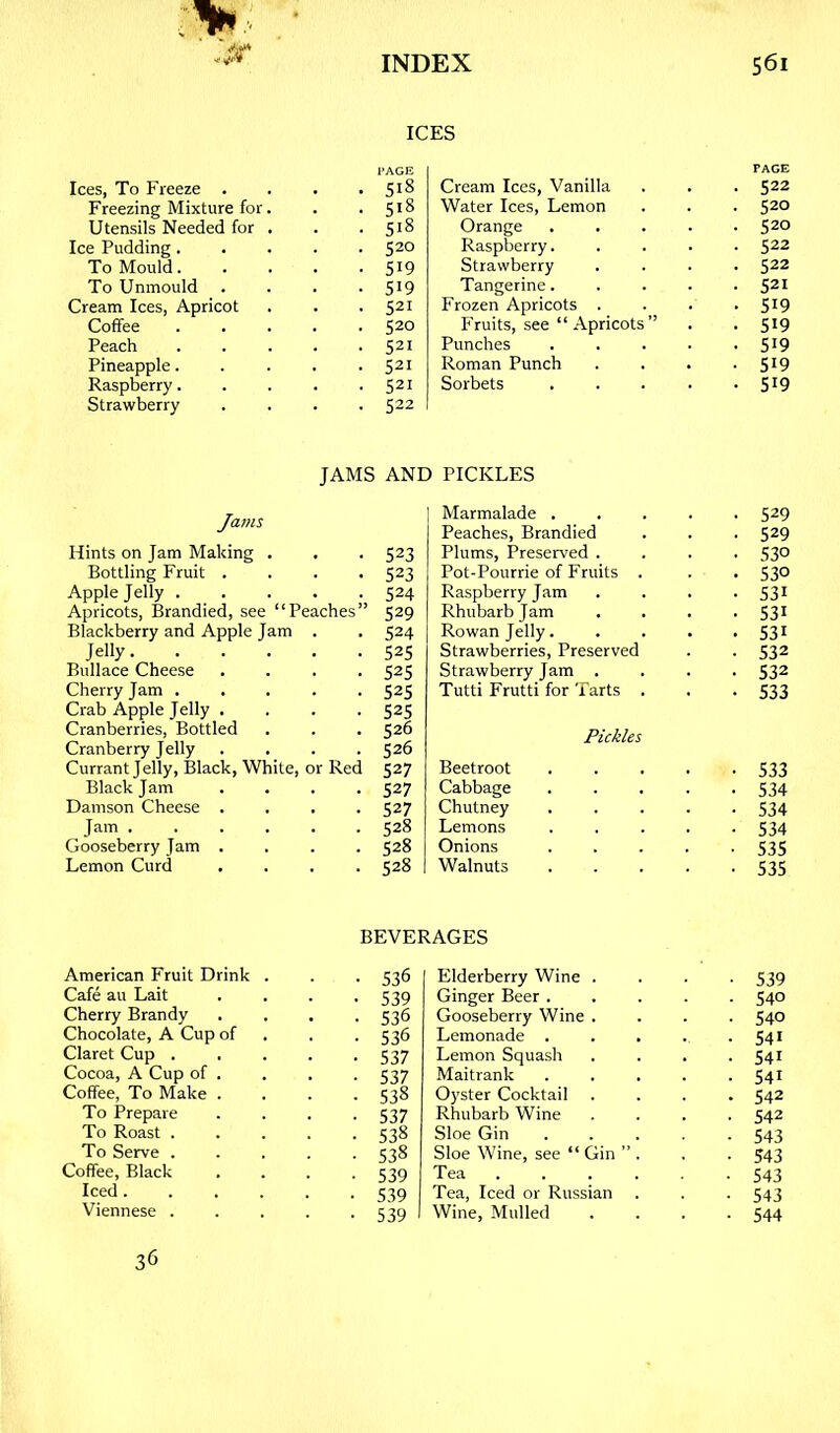 Ices, To Freeze . Freezing Mixture for Utensils Needed for Ice Pudding. To Mould. To Unmould . Cream Ices, Apricot Coffee Peach Pineapple. Raspberry. Strawberry ICES 518 518 518 520 519 519 521 520 521 521 521 522 Cream Ices, Vanilla Water Ices, Lemon Orange Raspberry. Strawberry Tangerine. Frozen Apricots . P'ruits, see “Apricots” Punches Roman Punch Sorbets PAGE 522 520 520 522 522 521 519 519 SI9 519 519 JAMS AND Jams Hints on Jam Making . 523 Bottling Fruit . 523 Apple Jelly . 524 Apricots, Brandied, see “Peaches” 529 Blackberry and Apple Jam . 524 Jelly. . . . 52s Bullace Cheese 525 Cherry Jam . 52s Crab Apple Jelly . 52s Cranberries, Bottled 526 Cranberry Jelly 526 Currant Jelly, Black, White, or Red 527 Black Jam 527 Damson Cheese . 527 Jam . . . . 528 Gooseberry Jam . 528 Lemon Curd 528 PICKLES Marmalade 529 Peaches, Brandied . . . 529 Plums, Preserved .... 53° Pot-Pourrie of Fruits . . . 530 Raspberry Jam .... 531 Rhubarb Jam .... 531 Rowan Jelly. .... 53^ Strawberries, Preserved . . 532 Strawberry Jam .... 532 Tutti Frutti for Tarts . . -533 Pickles Beetroot 533 Cabbage 534 Chutney 534 Lemons . . . . -534 Onions 535 Walnuts 535 BEVERAGES American Fruit Drink . • 536 Cafe au Lait • 539 Cherry Brandy • 536 Chocolate, A Cup of • 536 Claret Cup .... • 537 Cocoa, A Cup of . • 537 Coffee, To Make . • 538 To Prepare • 537 To Roast .... • 538 To Serve .... • 538 Coffee, Black • 539 Iced • 539 Viennese .... ■ 539 36 Elderberry Wine . • 539 Ginger Beer . • 540 Gooseberry Wine . ■ 540 Lemonade . • 541 Lemon Squash • 541 Maitrank • 541 Oyster Cocktail . . 542 Rhubarb Wine • 542 Sloe Gin • 543 Sloe Wine, see “ Gin ’’. • 543 Tea . • 543 Tea, Iced or Russian . • 543 Wine, Mulled • 544