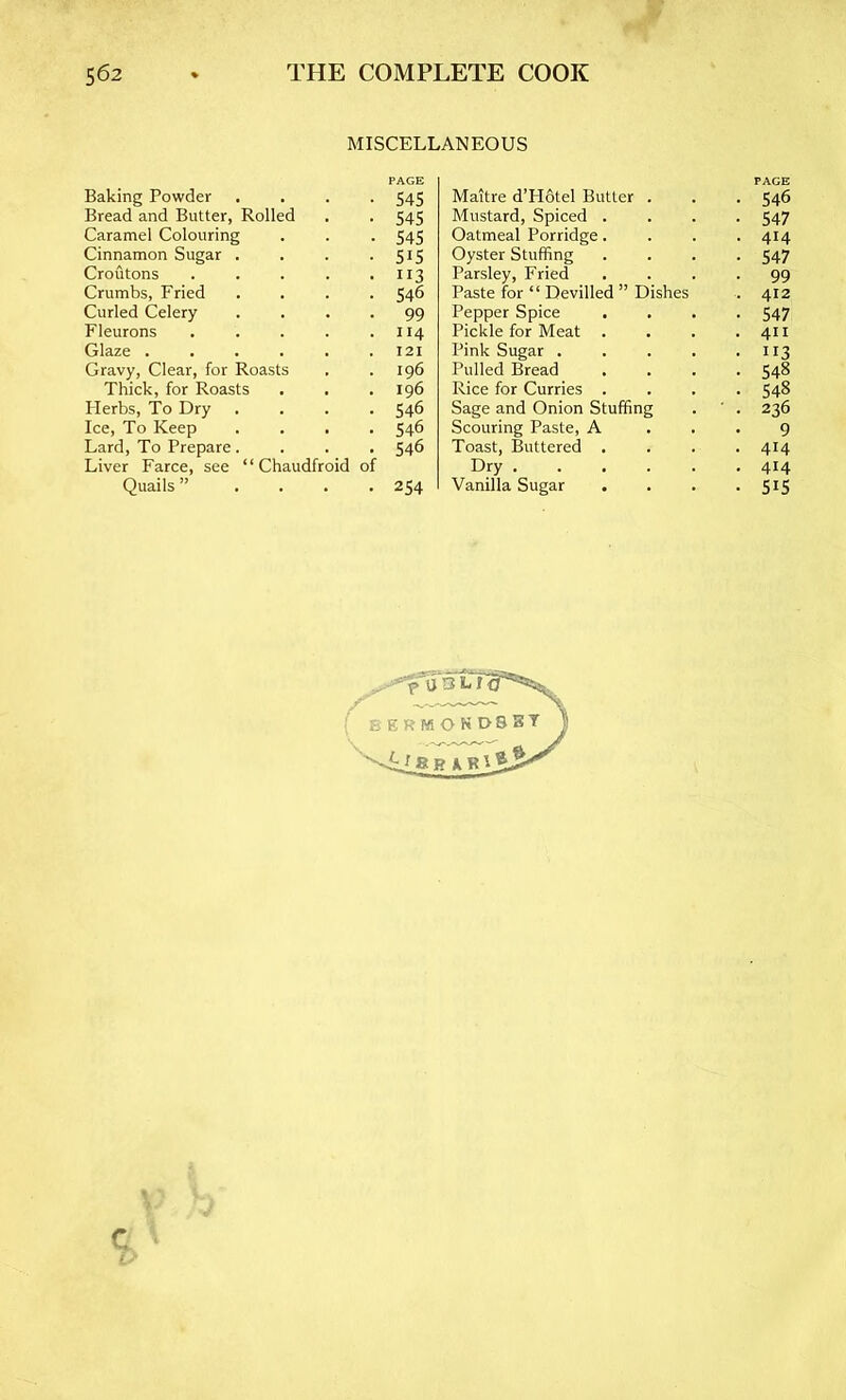 MISCELLANEOUS PAGE Baking Powder 545 Bread and Butter, Rolled 545 Caramel Colouring 545 Cinnamon Sugar . 515 Croutons .... 113 Crumbs, Fried 546 Curled Celery 99 Fleurons .... 114 Glaze 121 Gravy, Clear, for Roasts 196 Thick, for Roasts 196 Herbs, To Dry . 546 Ice, To Keep 546 Lard, To Prepare. 546 Liver Farce, see “ Chaudfroid of Quails ”... 254 Maitre d’Hbtel Butter . PACE • 546 Mustard, Spiced . ■ 547 Oatmeal Porridge. • 414 Oyster Stuffing • 547 Parsley, Fried • 99 Paste for “ Devilled ” Dishes . 412 Pepper Spice • 547 Pickle for Meat . . 411 Pink Sugar .... • 113 Pulled Bread • 548 Rice for Curries . • 548 Sage and Onion Stuffing ■ . 236 Scouring Paste, A 9 Toast, Buttered . • 414 Dry . 414 Vanilla Sugar • 515 ( BERMOND8BT BAR