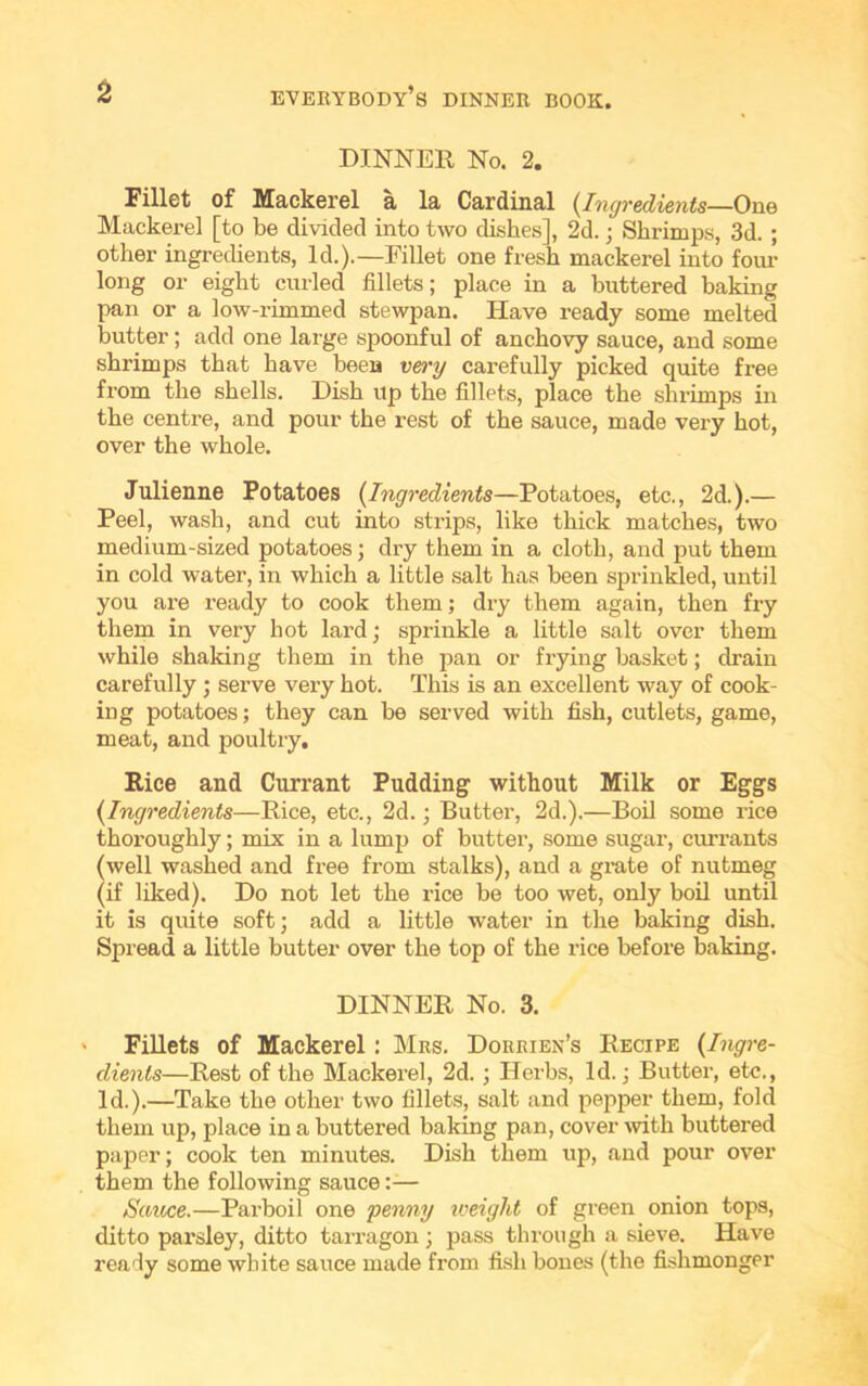 DINNER No. 2. Fillet of Mackerel a la Cardinal (Ingredients—One Mackerel [to be divided into two dishes], 2d.; Shrimps, 3d. ; other ingredients, Id.).—Fillet one fresh mackerel into four long or eight curled fillets; place in a buttered baking pan or a low-rimmed stewpan. Have ready some melted butter; add one large spoonful of anchovy sauce, and some shrimps that have been very carefully picked quite free from the shells. Dish up the fillets, place the shrimps in the centre, and pour the rest of the sauce, made very hot, over the whole. Julienne Potatoes (Ingredients—Potatoes, etc., 2d.).— Peel, wash, and cut into strips, like thick matches, two medium-sized potatoes; dry them in a cloth, and put them in cold water, in which a little salt has been sprinkled, until you are ready to cook them; dry them again, then fry them in very hot lard; sprinkle a little salt over them while shaking them in the pan or frying basket; drain carefully ; serve very hot. This is an excellent way of cook- ing potatoes; they can be served with fish, cutlets, game, meat, and poultry. Rice and Currant Pudding without Milk or Eggs {Ingredients—Rice, etc., 2d.; Butter, 2d.).—Boil some rice thoroughly; mix in a lump of butter, some sugar, currants (well washed and free from stalks), and a grate of nutmeg (if liked). Do not let the rice be too wet, only boil until it is quite soft; add a little water in the baking dish. Spread a little butter over the top of the rice before baking. DINNER No. 3. ' Fillets of Mackerel : Mrs. Dorrien’s Recipe {Ingre- dients—Rest of the Mackerel, 2d. ; Herbs, Id.; Butter, etc., Id.).—Take the other two fillets, salt and pepper them, fold them up, place in a buttered baking pan, cover -with buttered paper; cook ten minutes. Dish them up, and pour over them the following sauce:— Sauce.—Parboil one penny weight of green onion tops, ditto parsley, ditto tarragon; pass through a sieve. Have ready some white sauce made from fish bones (the fishmonger