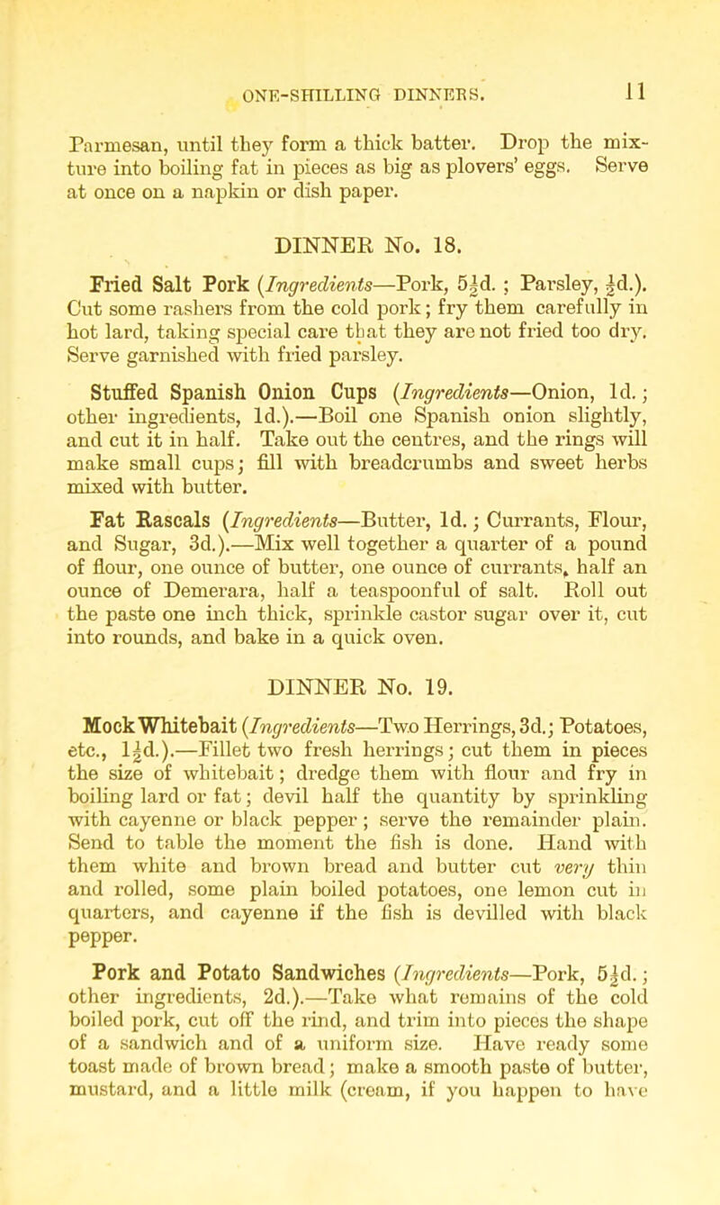 Parmesan, until they form a thick batter. Drop the mix- ture into boiling fat in pieces as big as plovers’ eggs. Serve at once on a napkin or dish paper. DINNER No. 18. Fried Salt Pork (.Ingredients—Pork, 5|d. ; Parsley, |d.). Cut some rashers from the cold pork; fry them carefully in hot lard, taking special care that they are not fried too dry. Serve garnished with fried parsley. Stuffed Spanish Onion Cups (Ingredients—Onion, Id.; other ingredients, Id.).—Boil one Spanish onion slightly, and cut it in half. Take out the centres, and the rings will make small cups; fill with breadcrumbs and sweet herbs mixed with butter. Fat Rascals (Ingredients—Butter, Id.; Currants, Flour, and Sugar, 3d.).—Mix well together a quarter of a pound of flour, one ounce of butter, one ounce of currants, half an ounce of Demerara, half a teaspoonful of salt. Roll out the paste one inch thick, sprinkle castor sugar over it, cut into rounds, and bake in a quick oven. DINNER No. 19. Mock Whitebait (Ingredients—Two Herrings, 3d.; Potatoes, etc., lgd.).—Fillet two fresh herrings; cut them in pieces the size of whitebait; dredge them with flour and fry in boiling lard or fat; devil half the quantity by sprinkling with cayenne or black pepper ; serve the remainder plain. Send to table the moment the fish is done. Hand with them white and brown bread and butter cut very thin and rolled, some plain boiled potatoes, one lemon cut in quarters, and cayenne if the fish is devilled with black pepper. Pork and Potato Sandwiches (Ingredients—Pork, 5|d.; other ingredients, 2d.).—Take what remains of the cold boiled pork, cut off the rind, and trim into pieces the shape of a sandwich and of a uniform size. Have ready some toast made of brown bread; make a smooth paste of butter, mustard, and a little milk (cream, if you happen to have