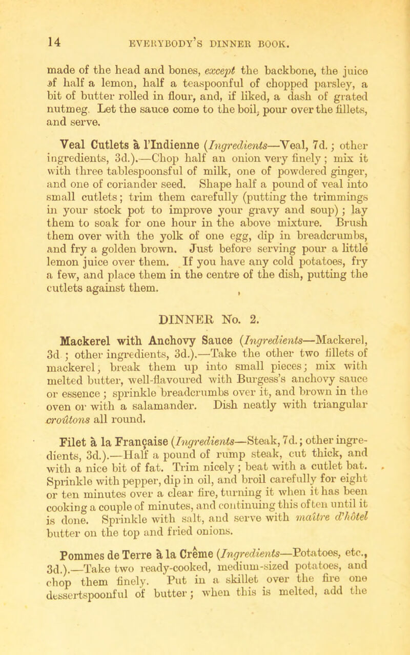 made of the head and bones, except the backbone, the juice if half a lemon, half a teaspoonful of chopped parsley, a bit of butter rolled in flour, and, if liked, a dash of grated nutmeg. Let the sauce come to the boil, pour over the fillets, and serve. Veal Cutlets a lTndienne (Ingredients—Veal, 7d.; other ingredients, 3d.).—Chop half an onion very finely; mix it with three tablespoonsful of milk, one of powdered ginger, and one of coriander seed. Shape half a pound of veal into small cutlets; trim them carefully (putting the trimmings in your stock pot to improve your gravy and soup) ; lay them to soak for one hour in the above mixture. Brush them over with the yolk of one egg, dip in breadcrumbs, and fry a golden brown. Just before serving pour a little lemon juice over them. If you have any cold potatoes, fry a few, and place them in the centre of the dish, putting the cutlets against them. ( DINNER No. 2. Mackerel with Anchovy Sauce {Ingredients—Mackerel, 3d ; other ingredients, 3d.).—Take the other two fillets of mackerel, break them up into small pieces; mix with melted butter, well-flavoured with Burgess’s anchovy sauce or essence ; sprinkle breadcrumbs over it, and brown in the oven or with a salamander. Dish neatly with triangular croutons all round. Filet a la Francaise {Ingredients—Steak, 7d.; other ingre- dients, 3d.).—Half a pound of rump steak, cut thick, and with a nice bit of fat. Trim nicely ; beat with a cutlet bat. Sprinkle with pepper, dip in oil, and broil carefully for eight or ten minutes over a clear fire, turning it when it has been cooking a couple of minutes, and continuing this often until it is done. Sprinkle with salt, and serve with mcdtre d'hotel butter on the top and fried onions. Pommes de Terre a la Creme {Ingredients—Potatoes, etc., 3d.). Take two ready-cooked, medium-sized potatoes, and chop them finely. Put in a skillet over the fire one dessertspoonful of butter; when this is melted, add the