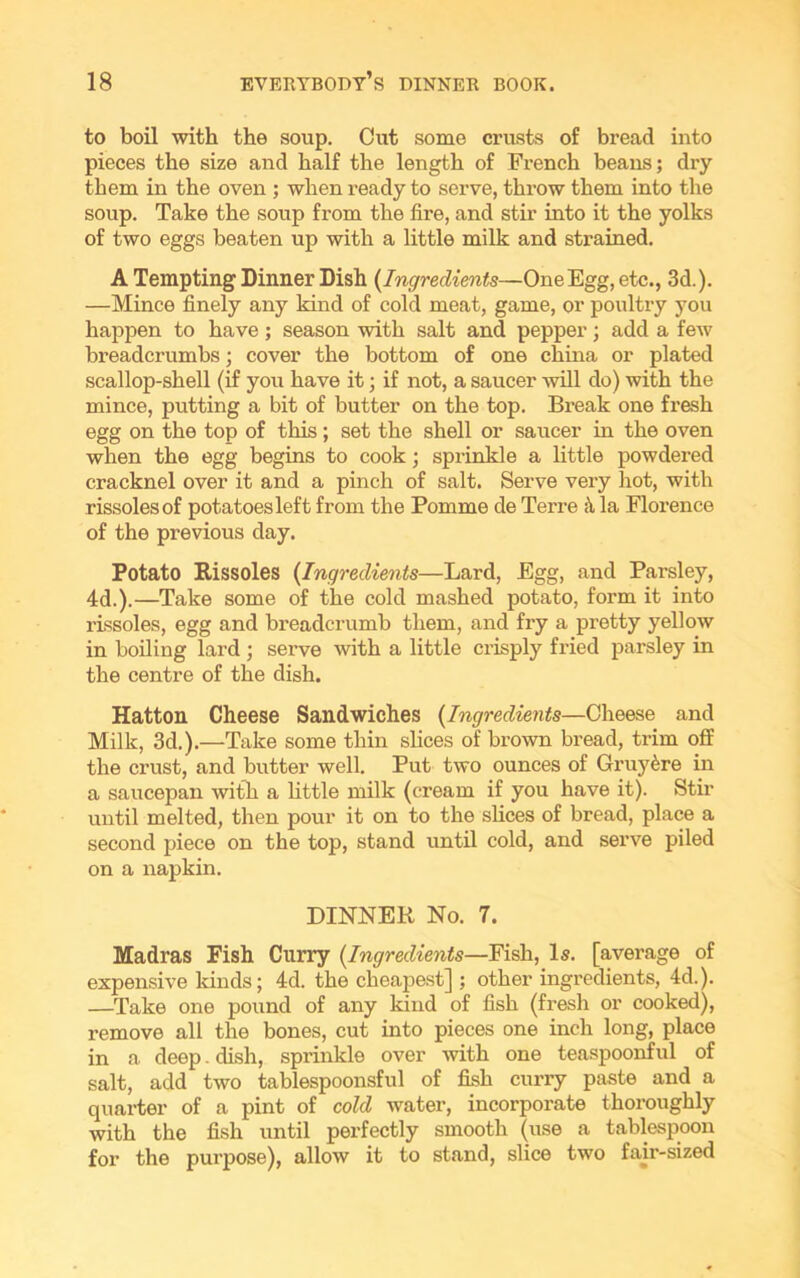 to boil with the soup. Cut some crusts of bread into pieces the size and half the length of French beans; dry them in the oven ; when ready to serve, throw them into the soup. Take the soup from the fire, and stir into it the yolks of two eggs beaten up with a little milk and strained. A Tempting Dinner Dish (Ingredients—One Egg, etc., 3d.). —Mince finely any kind of cold meat, game, or poultry you happen to have; season with salt and pepper; add a few breadcrumbs; cover the bottom of one china or plated scallop-shell (if you have it; if not, a saucer will do) with the mince, putting a bit of butter on the top. Break one fresh egg on the top of this; set the shell or saucer in the oven when the egg begins to cook; sprinkle a little powdered cracknel over it and a pinch of salt. Serve vexy hot, with rissoles of potatoes left from the Pomme de Terre la Florence of the previous day. Potato Rissoles (Ingredients—Lard, Egg, and Parsley, 4d.).—Take some of the cold mashed potato, form it into rissoles, egg and breadcrumb them, and fry a pretty yellow in boiling lard ; serve with a little crisply fried parsley in the centre of the dish. Hatton Cheese Sandwiches (Ingredients—Cheese and Milk, 3d.).—Take some thin slices of brown bread, trim off the crust, and butter well. Put two ounces of Gruy&re in a saucepan with a little milk (cream if you have it). Stir until melted, then pour it on to the slices of bread, place a second piece on the top, stand until cold, and serve piled on a napkin. DINNER No. 7. Madras Fish Curry (.Ingredients—Fish, Is. [average of expensive kinds; 4d. the cheapest] ; other ingredients, 4d.). —Take one pound of any kind of fish (fresh or cooked), remove all the bones, cut into pieces one inch long, place in a deep. dish, sprinkle over with one teaspoonful of salt, add two tablespoonsful of fish curry paste and a quarter of a pint of cold water, incorporate thoroughly with the fish until perfectly smooth (use a tablespoon for the purpose), allow it to stand, slice two fair-sized