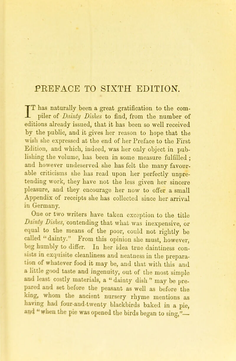 PREFACE TO SIXTH EDITION. IT has naturally been a great gratification to the com- piler of Dainty Dishes to find, from the number of editions already issued, that it has been so well received by the public, and it gives her reason to hope that the wish she expressed at the end of her Preface to the First Edition, and v/hich, indeed, was her only object in pub- lishing the volume, has been in some measure fulfilled ; and however undeserved she has felt the many favour- able criticisms she has read upon her perfectly unpre- tending work, they have not the less given her sincere pleasure, and they encourage her now to offer a small Appendix of receipts she has collected since her arrival in Germany, One or two writers have taken exception to the title Dainty Dishes, contending that what was inexpensive, or equal to the means of the poor, could not rightly be called “ dainty.” From this opinion she must, however, beg humbly to differ. In her idea true daintiness con- sists in exquisite cleanliness and neatness in the j>repara- tion of whatever food it may be, and that with this and a little good taste and ingenuity, out of the most simple and least costly materials, a “ dainty dish ” may be pre- pared and set before the peasant as well as before the king, whom the ancient nursery rhyme mentions as having had four-and-twenty blackbirds baked in a pie, aqd “when the pie was opened tlje birds began to sing,”—