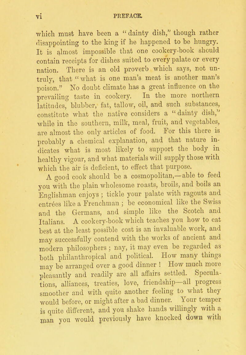 wliich must have been a “ dainty dish/' though rather disappointing to the king if he happened to be hungry. It is almost impossible that one cookery-book should contain receipts for dishes suited to every palate or every nation. There is an old proverb which says, not un- truly, that “ what is one man’s meat is another man’s poison.” No doubt climate has a great influence on the prevailing taste in cookery. In the more northern latitudes, blubber, fat, tallow, oil, and such substances, constitute what the native considers a “dainty dish,” while in the southern, milk, meal, fruit, and vegetables, are almost the only articles of food. For this there is probably a chemical explanation, and that nature in- dicates what is most likely to support the body in healthy vigour, and what materials will supply those with which the air is deficient, to effect that purpose. A good cook should be a cosmopolitan,—able to feed you with the plain wholesome roasts, broils, and boils an Englishman enjoys ; tickle your palate with ragouts and entries like a Frenchman ; be economical like the Swiss and the Germans, and simple like the Scotch and Italians. A cookery-book which teaches you how to eat best at the least possible cost is an invaluable work, and may successfully contend with the works of ancient and modern philosophers; nay, it may even be regarded as both philanthropical and political. How many things may be arranged over a good dinner ! How much more pleasantly and readily are all affairs settled. Specula- tions, alliances, treaties, love, friendship—all progress smoother and with quite another feeling to Avhat they would before, or might after a bad dinner. Your temper is quite different, and you shake hands willingly with a man you would previously have knocked down with