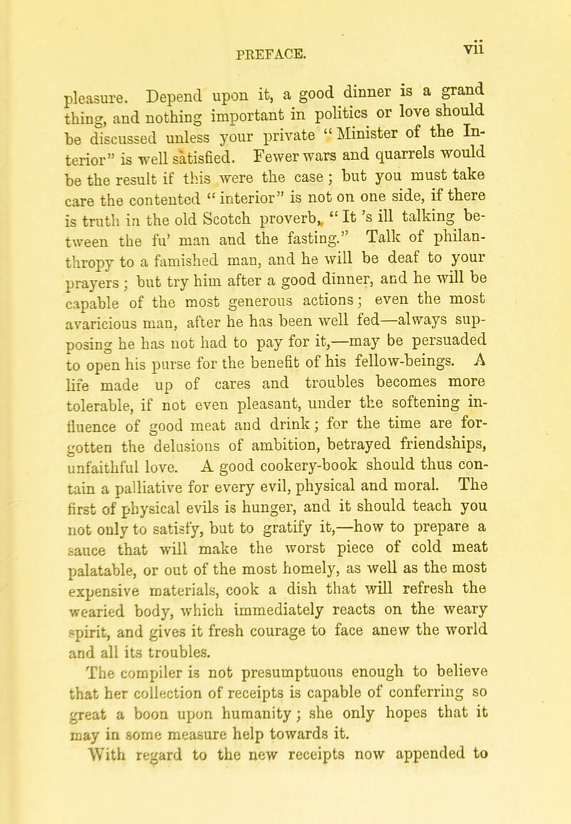 pleasure. Depend upon it, a good dinner is a grand thing, and nothing important in politics or love should be discussed unless your private “ Minister of the In- terior” is well satisfied. Fewer wars and quarrels would be the result if this were the case; hut you must take care the contented “ interior” is not on one side, if there is truth in the old Scotch proverb,, “ It’s ill talking be- tween the fu’ man and the fasting.’ Talk of philan- thropy to a famished man, and he will be deaf to your prayers j but try him after a good dinner, and he will be capable of the most generous actions; even the most avaricious man, after he has been well fed always sup- posing he has not had to pay for it,—naay be persuaded to open his purse for the benefit of his fellow-beings. A hfe made up of cares and troubles becomes more tolerable, if not even pleasant, under the softening in- fluence of good meat and drink; for the time are for- gotten the delusions of ambition, betrayed friendships, unfaithful love. A good cookery-book should thus con- tain a palliative for every evil, physical and moral. The first of physical evils is hunger, and it should teach you not ouly to satisfy, but to gratify it,—how to prepare a sauce that will make the worst piece of cold meat palatable, or out of the most homely, as well as the most expensive materials, cook a dish that will refresh the wearied body, which immediately reacts on the weary .spirit, and gives it fresh courage to face anew the world and all its troubles. The compiler is not presumptuous enough to believe that her collection of receipts is capable of conferring so great a boon upon humanity; she only hopes that it may in some measure help towards it. With regard to the new receipts now appended to