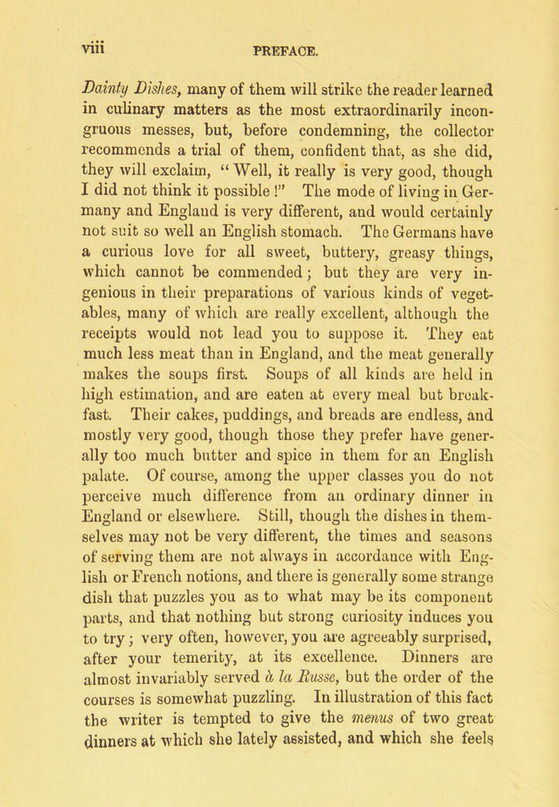 Dainty Dishes, many of them will strike the reader learned in culinary matters as the most extraordinarily incon- gruous messes, but, before condemning, the collector recommends a trial of them, confident that, as she did, they will exclaim, “ Well, it really is very good, though I did not think it possible !” The mode of living in Ger- many and England is very different, and would certainly not suit so well an English stomach. The Germans have a curious love for all sweet, buttery, greasy things, which cannot be commended; but they are very in- genious in their preparations of various kinds of veget- ables, many of which are really excellent, although the receipts would not lead you to suppose it. They eat much less meat than in England, and the meat generally makes the soups first. Soups of all kinds are held in high estimation, and are eaten at every meal but break- fast. Their cakes, puddings, and breads are endless, and mostly very good, though those they prefer have gener- ally too much butter and spice in them for an English palate. Of course, among the upper classes you do not perceive much difference from an ordinary dinner in England or elsewhere. Still, though the dishes in them- selves may not be very different, the times and seasons of serving them are not always in accordance with Eng- lish or French notions, and there is generally some strange dish that puzzles you as to what may be its component parts, and that nothing but strong curiosity induces you to try; very often, however, you ai-e agreeably surprised, after your temerity, at its excellence. Dinners are almost invariably served h, la Russe, but the order of the courses is somewhat puzzling. In illustration of this fact the writer is tempted to give the menus of two great dinners at which she lately assisted, and which she feels