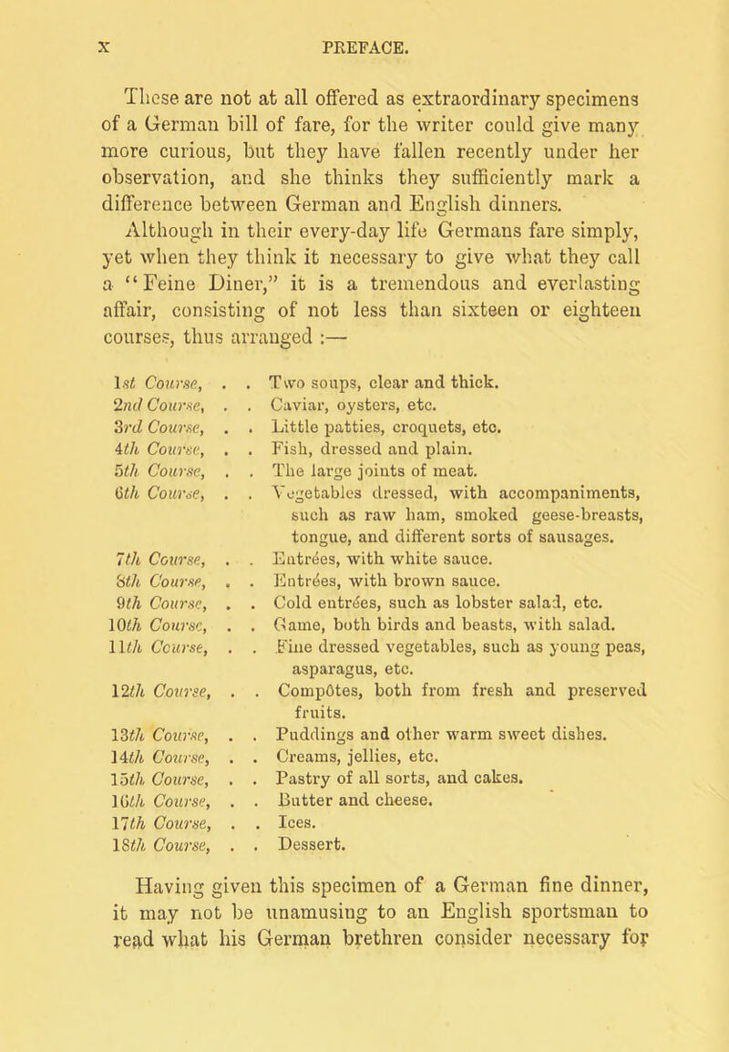 These are not at all offered as extraordinary specimens of a German bill of fare, for the writer could give many more curious, but they have fallen recently under her observation, and she thinks they sufficiently mark a difference between German and English dinners. Although in their every-day life Germans fare simply, yet when they think it necessary to give Avhat they call a “Feine Diner,” it is a tremendous and everlasting affair, consisting of not less than sixteen or eighteen courses, thus arranged :— Isi Course, . . Two soups, clear and thick. 2nd Course, . . Caviar, oysters, etc. 3rd Course, . . Little patties, croquets, etc. 4th Course, . . Fish, dressed and plain. toth Course, . . The lai'ge joints of meat. Gth Course, . . Yogetables dressed, with accompaniments, such as raw ham, smoked geese-breasts, tongue, and different sorts of sausages. 7th Course, . . Entries, with white sauce. 3th Course, . . Entries, with brown sauce. 9<A Course, . . Cold entries, such as lobster salad, etc. lOth Course, . . Game, both birds and beasts, with salad. 11^/t Course, . . Fine dressed vegetables, such as young peas, asparagus, etc. \2th Course, . . Compotes, both from fresh and preserved fruits. \3th Course, . . Puddings and other warm sweet dishes. i4th Course, . . Creams, jellies, etc. loth Course, . . Pastry of all sorts, and cakes. mth Course, . . Butter and cheese. 17th Course, . . Ices. 18</4 Course, . . Dessert. Having given this specimen of a German fine dinner, it may not be iinamusing to an English sportsman to refid what his Gennan brethren consider necessary foy