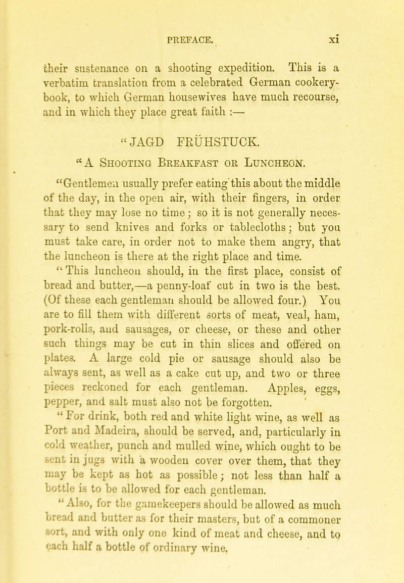 their sustenance on a shooting expedition. This is a verbatim translation from a celebrated German cookery- book, to which German housewives have much recourse, and in which they place great faith :— “JAGD FRtiHSTUCK. “A Shooting Breakfast or Luncheon, “Gentlemen usually prefer eating'this about the middle of the day, in the open air, with their fingers, in order that they may lose no time; so it is not generally neces- sary to send knives and forks or tablecloths; but you must take care, in order not to make them angry, that the luncheon is there at the right place and time. “ This luncheon should, in the first place, consist of bread and butter,—a penny-loaf cut in two is the best. (Of these each gentleman should be allowed four.) You are to fill them with different sorts of meat, veal, ham, pork-rolls, and sausages, or cheese, or these and other such things may be cut in thin slices and offered on plates. A large cold pie or sausage should also be always sent, as well as a cake cut up, and two or three pieces reckoned for each gentleman. Apples, eggs, pepper, and salt must also not be forgotten. “ P’or drink, both red and white light wine, as well as Port and Madeira, should be served, and, particularly in cold weather, punch and mulled wine, which ought to be sent in jugs with a wooden cover over them, that they may be kept as hot as possible; not less than half a bottle is to be allowed for each gentleman. “Also, for the gamekeepers should be allowed as much bread and butter as for their masters, but of a commoner sort, and with only one kind of meat and cheese, and to each half a bottle of ordinary wine.