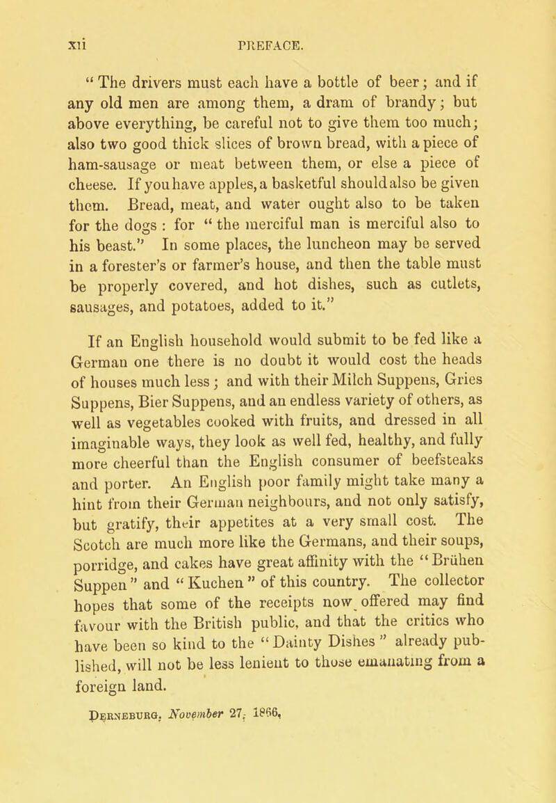 “ The drivers must each have a bottle of beer; and if any old men are among them, a dram of brandy; but above everything, be careful not to give them too much; also two good thick slices of brown bread, with apiece of ham-sausage or meat between them, or else a piece of cheese. If you have apples, a basketful should also be given them. Bread, meat, and water ought also to be taken for the dogs : for “ the merciful man is merciful also to his beast.” In some places, the luncheon may bo served in a forester’s or farmer’s house, and then the table must be properly covered, and hot dishes, such as cutlets, sausages, and potatoes, added to it.” If an English household would submit to be fed like a German one there is no doubt it would cost the heads of houses much less; and with their Milch Suppens, Gries Suppens, Bier Suppens, and an endless variety of others, as well as vegetables cooked with fruits, and dressed in all imaginable ways, they look as well fed, healthy, and fully more cheerful than the English consumer of beefsteaks and porter. An English poor family might take many a hint from their German neighbours, and not only satisfy, but gratify, their appetites at a very small cost. The Scotch are much more like the Germans, and their soups, porridge, and cakes have great affinity with the “Bruhen Suppen ” and “ Kuchen ” of this country. The collector hopes that some of the receipts now offered may find favour with the British public, and that the critics who have been so kind to the “ Dainty Dishes ” already pub- lished, will not be less lenient to those emanating from a foreign land. Perneburg, November 27,- 1P66,