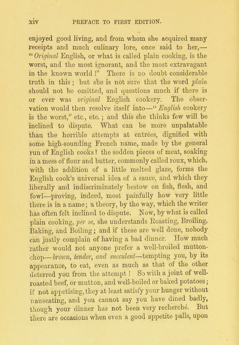 enjoyed good living, and from whom she acquired many receipts and much culinary lore, once said to her,— “ Original English, or what is called plain cooking, is the worst, and the most ignorant, and the most extravagant in the known world !” There is no doubt considerable truth in this; but she is not sure that the word plain should not be omitted, and questions much if there is or ever was original English cookery. The obser- vation would then resolve itself into—“ English cookery is the worst,” etc., etc.; and this she thinks few will be inclined to dispute. What can be more unpalatable than the horrible attempts at entrees, dignified with some high-sounding French name, made by the general run of English cooks ? the sodden pieces of meat, soaking in a mess of flour and butter, commonly called roux, which, with the addition of a little melted glaze, forms the English cook’s universal idea of a sauce, and which they liberally and indiscriminately bestow on fish, flesh, and fowl—proving, indeed, most painfully how very little there is in a name; a theory, by the way, which the writer has often felt inclined to dispute. Now, by what is called plain cooking, per se, she understands Eoasting, Broiling, Baking, and Boiling ; and if these are Avell done, nobody can justly complain of having a bad dinner. How much rather would not anyone prefer a well-broiled mutton- ohop—brown, tender, and succulent—tempting you, by its appearance, to eat, even as much as that of the other deterred you from the attempt ! So with a joint of well- roasted beef, or mutton, and well-boiled or baked potatoes; if not appetising, they at least satisfy your hunger without nauseating, and you cannot say you have dined badly, though your dinner has not been very recherche. But there are occasions when even a good appetite palls, upon