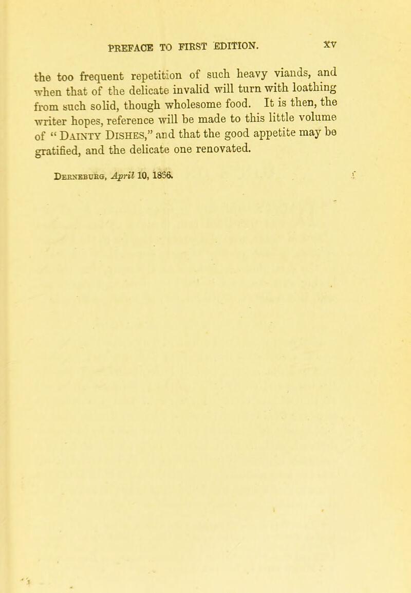 the too frequent repetition of such heavy viands, and •when that of the delicate invalid will turn with loathing from such solid, though wholesome food. It is then, the writer hopes, reference will be made to this little volume of “ Dainty Dishes,” and that the good appetite may be gratified, and the delicate one renovated. Dekn’ebubg, April 10,1830.