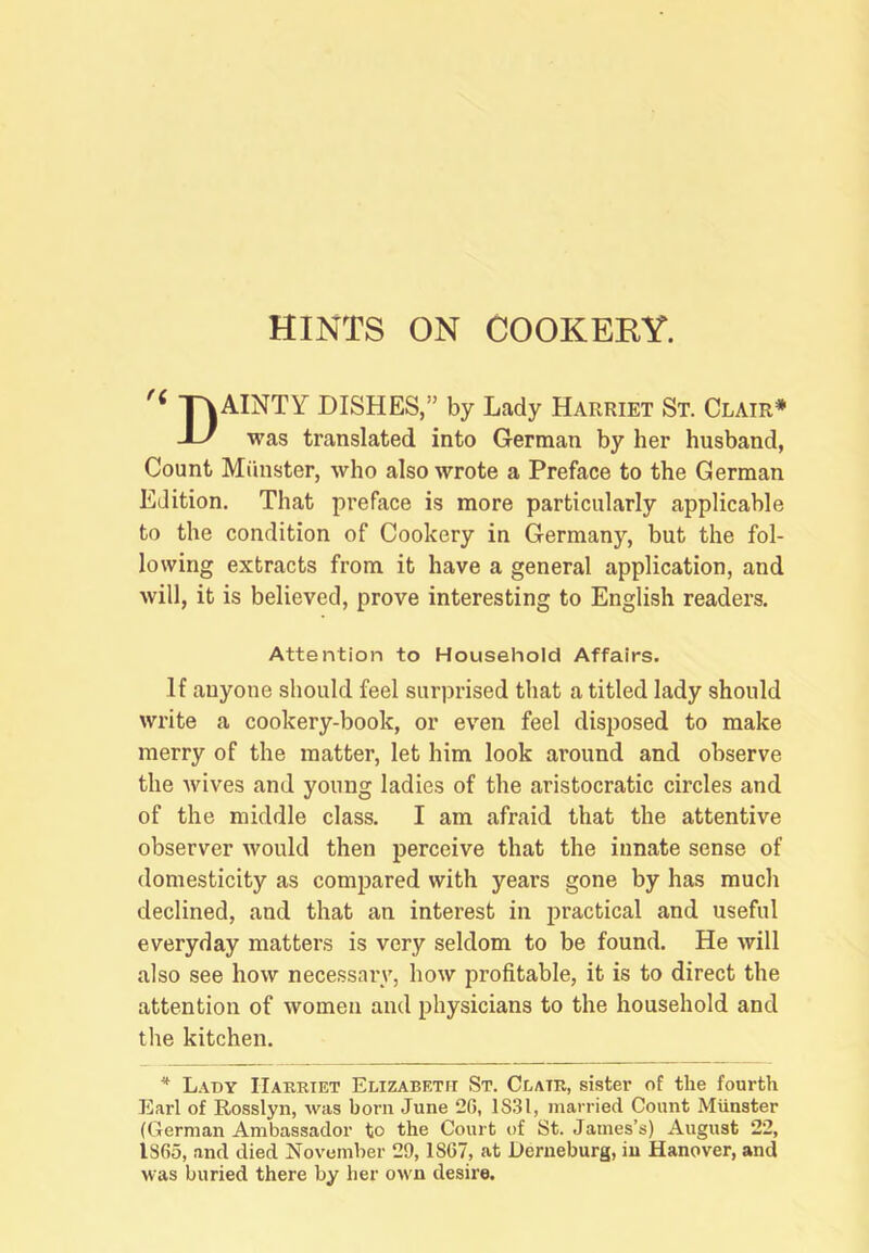 HINTS ON COOKERY. '< TvAINTY DISHES,” by Lady Harriet St. Clair* yj was translated into German by her husband, Count Minister, who also wrote a Preface to the German Edition. That preface is more particularly applicable to the condition of Cookery in Germany, but the fol- lowing extracts from it have a general application, and will, it is believed, prove interesting to English readers. Attention to Household Affairs. If anyone should feel surprised that a titled lady should write a cookery-book, or even feel disposed to make merry of the matter, let him look around and observe the wives and young ladies of the aristocratic circles and of the middle class. I am afraid that the attentive observer would then perceive that the innate sense of domesticity as compared with years gone by has much declined, and that an interest in practical and useful everyday matters is very seldom to be found. He will also see how necessary, how profitable, it is to direct the attention of women and physicians to the household and the kitchen. * L.\dy Harriet Elizabeth St. Clair, sister of the fourth Earl of Rosslyn, was born June 20, 1831, married Count Munster (German Ambassador to the Court of St. James’s) August 22, 1865, and died November 29,1867, at Derneburg, in Hanover, and was buried there by her own desire.