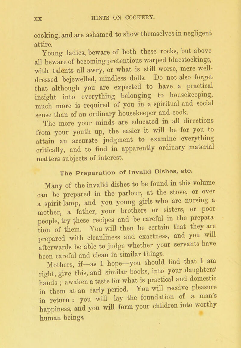 cooking, and are ashamed to show themselves in negligent attire. Young ladies, beware of both these rocks, but above all beware of becoming pretentious warped bluestockings, with talents all awry, or what is still worse, mere well- dressed bejewelled, mindless dolls. Do not also forget that although you are expected to have a practical insight into everything belonging to housekeeping, much more is required of you in a spiritual and social sense than of an ordinary housekeeper and cook. The more your minds are educated in all directions from your youth up, the easier it will be for you to attain an accurate judgment to examine everything critically, and to find in apparently ordinary material matters subjects of interest. The Preparation of Invalid Dishes, etc. Many of the invalid dishes to be found in this volume can be prepared in the parlour, at the stove, or over a spirit-lamp, and you young girls who are nursing a mother, a father, your brothers or sisters, or poor people, try t-hese recipes and be careful^ in the prepara- tion of them. You will then be certain that they are prepared with cleanliness and exactness, and you will afterwards be able to judge whether your servants have been careful and clean in similar things. Mothers, if—as I hope—you should find that I am^ riht, give this, and similar books, into your daughters’ handL ; awaken a taste for what is practical and domestic in them at an early period. You will receive pleasure in return: you will lay the foundation of a mans happiness, and you will form your children into worthy human beings.