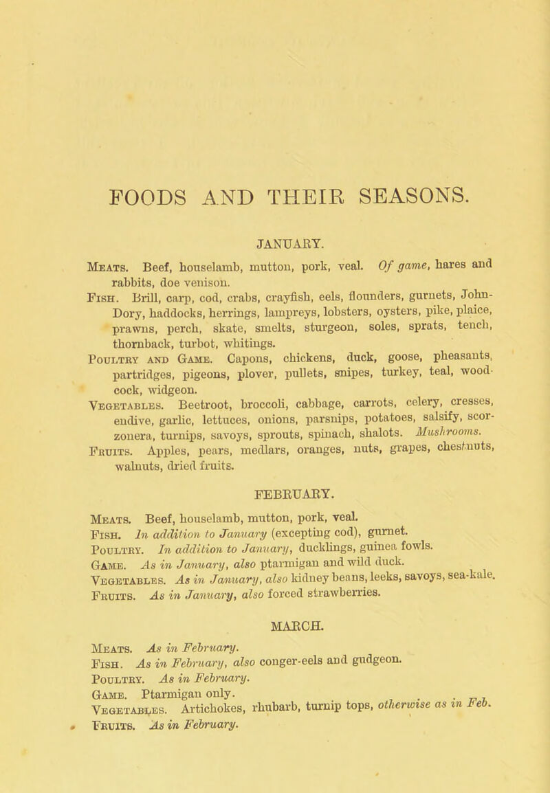 FOODS AND THEIR SEASONS. JANUARY. Meats. Beef, houselamb, mutton, pork, veal. Of game, hares and rabbits, doe venison. Fish. Brill, caii), cod, crabs, crayfish, eels, floimders, gurnets, Jobn- Dory, haddocks, herrings, lamxireys, lobsters, oysters, pike, plaice, prawns, perch, skate, smelts, sturgeon, soles, sprats, tench, thomback, turbot, whitings. Poultry and Game. Capons, chickens, duck, goose, pheasants, partridges, pigeons, plover, j)ullets, snipes, turkey, teal, wood- cock, widgeon. Vegetables. Beetroot, broccoh, cabbage, carrots, celery, cresses, endive, garhc, lettuces, onions, parsnips, potatoes, salsify, scor- zonera, turnips, savoys, sprouts, simiach, shalots. Mushrooms. Fruits. Apples, pears, medlars, oranges, nuts, grapes, chestnuts, walnuts, di’ied fruits. FEBRUARY. Meats. Beef, houselamb, mutton, pork, veal. Fish. In addition to January (excepting cod), gurnet. Poultry. In addition to January, ducklings, guinea fowls. Game. As in January, also ptarmigan and wild duck. Vegetables. As in January, also kidney beans, leeks, savoys, sea-kale. Fruits. As in January, also forced strawberries. MARCH. Meats. As in Feiruary. Fish. As in February, also conger-eels and gudgeon. Poultry. As in February. Game. Ptarmigan only. _ . e. 7 Vegetabi.es. Artichokes, rhubarb, turnip tops, otherwise as in Feb. Fruits. As in February.