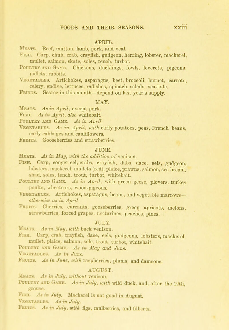 APEIL. Meats. Beef, mutton, lamb, pork, and veal. Fish. Carp, chub, crab, crayfish, gudgeon, herring, lobster, mackerel, mullet, salmon, skate, soles, tench, turbot. PocLTBY AND Game. Chickens, ducklings, fowls, leverets, pigeons, pullets, rabbits. Vegetables. Artichokes, asparagus, beet, brocooU, burnet, carrots, celery, endive, lettuces, radishes, spinach, salads, sea-kale. Fkuits. Scarce in this month—depend on last year’s supply. MAY. Meats. As in April, except pork. Fish. As in April, also whitebait. Poultbt and Gahe. As in April. Vegetables. As in April, with early potatoes, peas, French beans, early cabbages and cauliflowers. Fbdits. Gooseberries and strawberries. JUNE. Meats. As in May, with the addition of venison. Fish. Carp, conger eel, crabs, crayfish, dabs, dace, eels, gudgeon, lobsters, mackerel, mullets (red), plaice, prawns, salmon, sea bream, shad, soles, tench, trout, turbot, whitebait. Poultry and Game. As in April, with green geese, plovers, turkey poults, wheatears, wood-pigeons. Vegetables. Artichokes, asparagus, beans, and vegetable marrows— otherwise as in April. Fruits. Cherries, currants, gooseberries, gi-ee^ apricots, melons, strawberries, forced grapes, nectarines, peaches, pines. JULY. Meats. As in May, with buck venison. Flsh. Carp, crab, crayfi.sh, dace, eels, gudgeons, lobsters, mackerel mullet, plaice, salmon, sole, trout, turbot, whitebait. Poultry and Game. As in May and June. Vegetables. As in June. Fruits. As in June, with raspberries, plums, and damsons. AUGUST. Meath. As in July, without venison. Poultry a.xd Game. As in July, with wild duck, and, after the I'ith, gronse. Fish. As in .fuly. Mackerel is not good in August. Vegetables. As in July. Fruits. As in July, vtith figs, mulberries, and filberts.