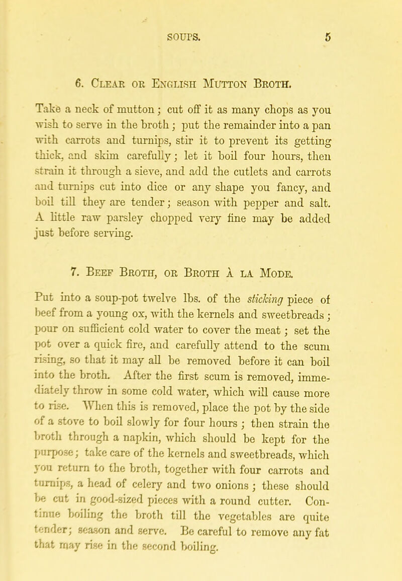 6. Clear or English Mutton Broth. Take a neck of mutton; cut off it as many chops as you wish to serve in the broth; put the remainder into a pan with carrots and turnips, stir it to prevent its getting thick, and skim carefully; let it bod four hours, then strain it tlirough a sieve, and add the cutlets and carrots and turnips cut into dice or any shape you fancy, and boil till they are tender; season with pepper and salt, A httle raw parsley chopped very fine may be added just before sendng. 7, Beef Broth, or Broth a la Mode. Put into a soup-pot twelve lbs. of the sticking piece of beef from a young ox, wdth the kernels and sweetbreads ; pour on sufficient cold water to cover the meat; set the pot over a quick fire, and carefully attend to the scum rising, so that it may all be removed before it can boil into the brotL After the first scum is removed, imme- diately throw in some cold water, which Avdl cause more to rise. ‘Wlien this is removed, place the pot by the side of a stove to boil slowly for four hours ; then strain the broth through a napkin, which should be kept for the purpose; take care of the kernels and sweetbreads, which you return to the broth, together with four carrots and turnips, a head of celery and two onions ; these should be cut in good-sized pieces with a round cutter. Con- tinue boiling the broth till the vegetables are quite tender; season and serve. Be careful to remove any fat that may rise in the second boiling.