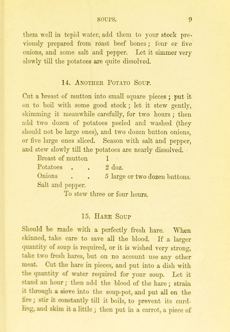 them well in tepid water, add them to your stoek pre- viously prepared from roast beef bones; four or iive onions, and some salt and pepper. Let it simmer very slowly till the potatoes are quite dissolved. 14. Another Potato Soup. Cut a breast of mutton into small square pieces ; put it on to bod with some good stock; let it stew gently, skimming it meanwhile carefully, for two hours ; then add two dozen of potatoes peeled and washed (they should not be large ones), and two dozen button onions, or five large ones sliced. Season with salt and pepper, and stew slowly tdl the potatoes are nearly dissolved. Breast of mutton 1 Potatoes . . 2 doz. Onions . . 5 large or two dozen buttons. Salt and pepper. To stew three or four hours. 15. Hare Soup Should be made with a perfectly fresh hare. When skinned, take care to save all the blood. If a larger quantity of soup is required, or it is wished very strong, take two fresh hares, but on no account use any other meat. Cut the hare in pieces, and put into a dish with the quantity of water required for your soup. Let it .stand an hour; then add the blood of the hare; strain it through a sieve into the soup-pot, and put all on the fire; stir it comstantly till it boils, to prevent its curd- ling, and skim it a little; then put in a carrot, a jiiece of