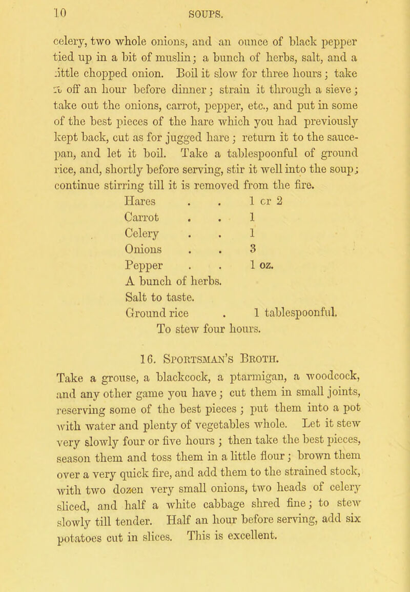 celery, two whole onions, and an ounce of blade pepper tied up in a bit of muslin; a bunch of herbs, salt, and a :ittle chopped onion. Bod it slow for three hours; take 11 off an hour before dinner; strain it through a sieve ; take out the onions, carrot, pepper, etc., and put in some of the best pieces of the hare which you had previously kept back, cut as for jugged hare; return it to the sauce- pan, and let it bod. Take a tablespoonful of ground rice, and, shortly before serving, stir it well into the soup; continue stirring till it is removed from the fire. Hares . . 1 cr 2 Carrot . . 1 Celery . . 1 Onions . . 3 Pepper . . 1 oz. A bunch of herbs. Salt to taste. Ground rice 1 tablespoonful. To stew four hours. 16. SPOPtTSMAN’S BkOTH. Take a grouse, a blackcock, a ptarmigan, a woodcock, and any other game you have; cut them in small joints, I’eserving some of the best pieces ; j)ut them into a pot Avith water and plenty of vegetables Avhole. Let it stcAV very slowly four or five hours ; then take the best pieces, season them and toss them in a little flour; brown them over a very cjuick fire, and add them to the strained stock, with two dozen very small onions, two heads of celery sliced, and half a white cabbage shred fine; to steAv slowly till tender. Half an hour before serving, add six potatoes cut in slices. This is excellent.