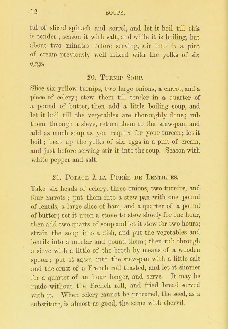 fill of sliced spinacli and sorrel, and let it boil till this is tender; season it with salt, and while it is boiling, but about two minutes before serving, stir into it a pint of cream previously well mixed Avith the yolks of six eggs. 20. Turnip Soup. Slice six yellow turnips, two large onions, a carrot, and a piece of celery; stew them till tender in a quarter of a pound of butter, then add a little boiling soup, and let it boil till the vegetables are tlioroughly done; rub them through a sieve, return them to the stew-pan, and add as much soup as you require for your tureen; let it boil; beat up the yolks of six eggs in a pint of cream, and just before serving stir it into the soup. Season Avith white pepper and salt. 21. POTAGE A LA PuRliE DE LeNTILLES. T'akc six heads of celery, three onions, two turnips, and four carrots; put them into a steAV-pan with one pound of lentils, a large slice of ham, and a quarter of a pound of butter; set it upon a stove to steAv slowly for one hour, tlien add tAvo quarts of soup and let it stew for two hours; strain the soup into a dish, and put the vegetables and lentils into a mortar and pound them; then rub through a sieve Avith a little of the broth by means of a wooden spoon ; put it again into the stcAV-pan Avith a little salt and the crust of a French roll toasted, and let it simmer ibr a quarter of an hour longer, and serve. It may be made Avithout the French roll, and fried bread served Avith it. \Vlien celery cannot be procured, the seed, as a substitute, is almost as good, the same A\dth cherAul.