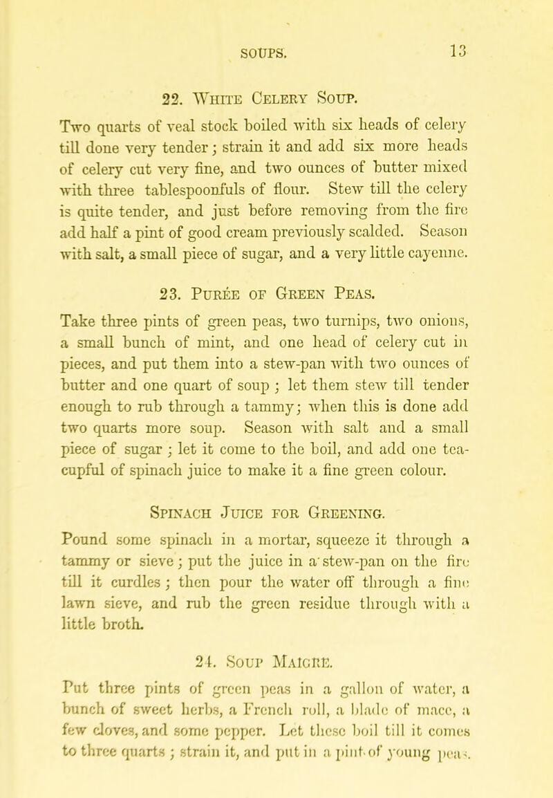 22. White Celery Soup. T-wo quai'ts of veal stock boiled with six heads of celery till done very tender; strain it and add six more heads of celery cut very fine, and two ounces of butter inixeil •with three tablespooniuls of flour. Stew till the celery is quite tender, and just before removing from the fire add half a pint of good cream pre-viously scalded. Season with salt, a small piece of sugar, and a very httle cayenne. 23. Puree of Green Peas. Take three pints of green peas, two turnips, two onions, a small bunch of mint, and one head of celery cut in pieces, and put them into a stew-pan with two ounces of butter and one quart of soup ; let them stew till tender enough to rub through a tammy; when this is done add two quarts more soup. Season with salt and a small piece of sugar ; let it come to the boil, and add one tea- cupful of spinach juice to make it a fine green colour. Spinach Juice for Greening. Pound some spinach in a mortar, squeeze it through .a tammy or sieve; put the juice in a'stew-pan on the fire till it curdles; then pour the water off through a fine lawn sieve, and rub the green residue through with a little broth. 21. Soup Maigre. Put three pints of green peas in a gallon of water, a bunch of sweet lierhs, a French roll, a blade of mace, a few cloves, and some pepper. Let these boil till it comes to three quarts ; .strain it, and put in a [liiit of young pea<.