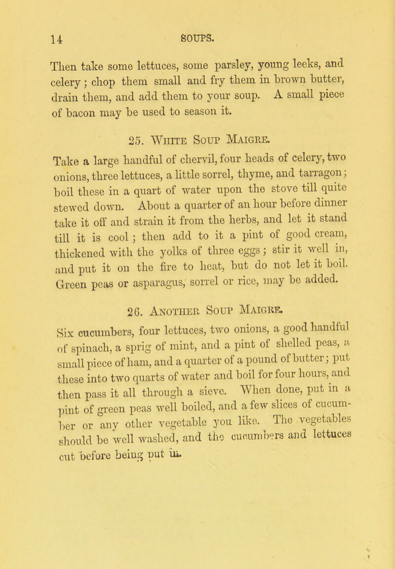 Then take some lettuces, some parsley, young leeks, and celery; chop them small and fry them in brown butter, drain them, and add them to your soup. A small piece of bacon may be used to season it. 25. White Soup Maigre. Take a large handful of chervil, four heads of celery, two onions, three lettuces, a httle sorrel, thyme, and tarragon; boil these in a quart of water upon the stove till quite stewed down. About a quarter of an hour before dinner take it off and strain it from the herbs, and let it stand till it is cool; then add to it a pint of good cream, thickened with the yolks of three eggs; stir it well in, and put it on the fire to heat, but do not let it boil. Green peas or asparagus, sorrel or rice, may be added. 26. Another Soup Maigre. Six cucumbers, four lettuces, two onions, a good handful of spinach, a sprig of mint, and a pint of shelled peas, a small piece of ham, and a quarter of a pound of butter; put these into two quarts of water and boil for four hours, and then pass it all through a sieve. When done, put in a pint of green peas well boiled, and a few slices of cucum- ber or any other vegetable you lilco. The vegetables should be well washed, and the cueunroers and lettuces cut before beiug put hi.